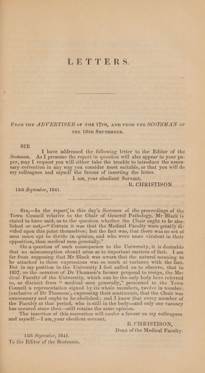 L E T T E R S. / From the ADVERTISER or the 17th, and from the SCOTSMAN of the 18th September. SIR I have addressed the following- letter to the Editor of the Scotsman. As I presume the report in question will also appear in your pa¬ per, may I request you will either take the trouble to introduce the neces¬ sary correction in any way you consider most suitable, or that you will do my colleagues and myself the favour of inserting the letter. I am, your obedient Servant, R. CHRISTISON. 15th September, 1841. Sir,—In the report] in this day’s Scotsman of the proceedings of the Town Council relative to the Chair of General Pathology, Mr Black is stated to have said, as to the question whether the Chair ought to be abo¬ lished or not,—“ Certain it was that the Medical Faculty were greatly di¬ vided upon this point themselves; but the fact was, that there was no set of men more apt to divide in opinion, and who were more virulent in their opposition, than medical men generally.” On a question of such consequence to the University, it is desirable that no misconception should arise as to important matters of fact. I am far from supposing that Mr Black was aware that the natural meaning to be attached to these expressions was so much at variance with the fact. But in my position in the University I feel called on to observe, that in 1837, on the occasion of Dr Thomson’s former proposal to resign, the Me¬ dical Faculty of the University, which can be the only body here referred to, as distinct from &lt;£ medical men generally,” presented to the Town Council a representation signed by its whole members, twelve in number, (exclusive of Dr Thomson), expressing their sentiments, that the Chair was unnecessary and ought to be abolished; and I know that every member of the Faculty at that period, who is still in the body—and only one vacancy has occured since then—still retains the same opinion. The insertion of this correction will confer a favour on my colleagues and myself.— I am,your obedient servant, R. CHRISTISON, Dean of the Medical Faculty. 15th September, 1841. To the Editor of the Scotsman.
