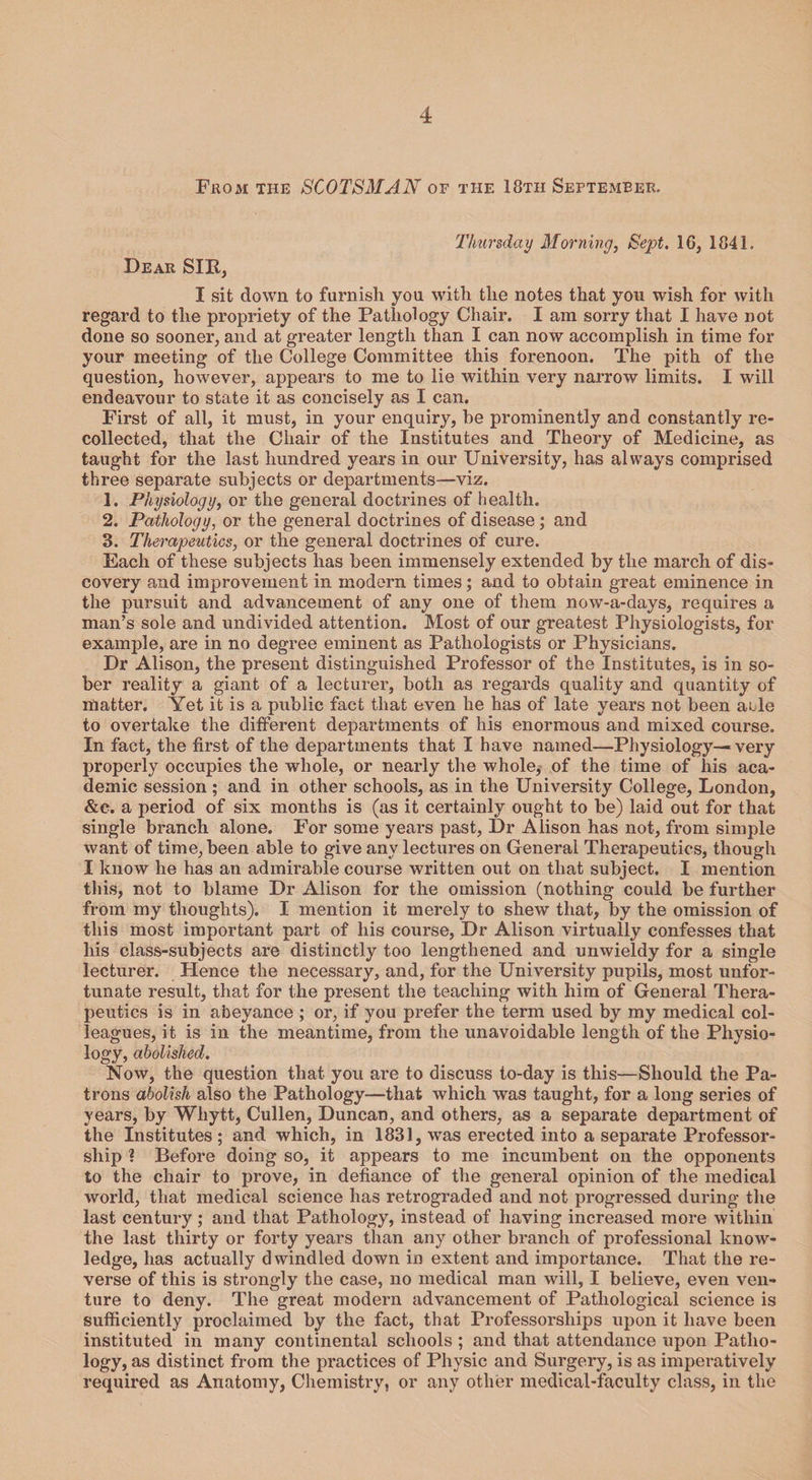 From the SCOTSMAN of the 18th September. Thursday Morning, Sept. 16, 1841. Dear SIB, I sit down to furnish you with the notes that you wish for with regard to the propriety of the Pathology Chair. I am sorry that I have not done so sooner, and at greater length than I can now accomplish in time for your meeting of the College Committee this forenoon. The pith of the question, however, appears to me to lie within very narrow limits. I will endeavour to state it as concisely as I can. First of all, it must, in your enquiry, be prominently and constantly re¬ collected, that the Chair of the Institutes and Theory of Medicine, as taught for the last hundred years in our University, has always comprised three separate subjects or departments—viz. 1. Physiology, or the general doctrines of health. 2. Pathology, or the general doctrines of disease ; and 3. Therapeutics, or the general doctrines of cure. Each of these subjects has been immensely extended by the march of dis¬ covery and improvement in modern times; and to obtain great eminence in the pursuit and advancement of any one of them now-a-days, requires a man’s sole and undivided attention. Most of our greatest Physiologists, for example, are in no degree eminent as Pathologists or Physicians. Dr Alison, the present distinguished Professor of the Institutes, is in so¬ ber reality a giant of a lecturer, both as regards quality and quantity of matter. Yet it is a public fact that even he has of late years not been able to overtake the different departments of his enormous and mixed course. In fact, the first of the departments that I have named—Physiology—«very properly occupies the whole, or nearly the whole, of the time of his aca¬ demic session ; and in other schools, as in the University College, London, &amp;e. a period of six months is (as it certainly ought to be) laid out for that single branch alone. For some years past, Dr Alison has not, from simple want of time, been able to give any lectures on General Therapeutics, though I know he has an admirable course written out on that subject. I mention this, not to blame Dr Alison for the omission (nothing could be further from my thoughts). I mention it merely to shew that, by the omission of this most important part of his course, Dr Alison virtually confesses that his class-subjects are distinctly too lengthened and unwieldy for a single lecturer. Hence the necessary, and, for the University pupils, most unfor¬ tunate result, that for the present the teaching with him of General Thera¬ peutics is in abeyance ; or, if you prefer the term used by my medical col¬ leagues, it is in the meantime, from the unavoidable length of the Physio¬ logy, abolished. Now, the question that you are to discuss to-day is this—Should the Pa¬ trons abolish also the Pathology—that which was taught, for a long series of years, by Whytt, Cullen, Duncan, and others, as a separate department of the Institutes; and which, in 1831, was erected into a separate Professor¬ ship ? Before doing so, it appears to me incumbent on the opponents to the chair to prove, in defiance of the general opinion of the medical world, that medical science has retrograded and not progressed during the last century; and that Pathology, instead of having increased more within the last thirty or forty years than any other branch of professional know¬ ledge, has actually dwindled down in extent and importance. That the re¬ verse of this is strongly the case, no medical man will, I believe, even ven¬ ture to deny. The great modern advancement of Pathological science is sufficiently proclaimed by the fact, that Professorships upon it have been instituted in many continental schools ; and that attendance upon Patho¬ logy, as distinct from the practices of Physic and Surgery, is as imperatively required as Anatomy, Chemistry, or any other medical-faculty class, in the