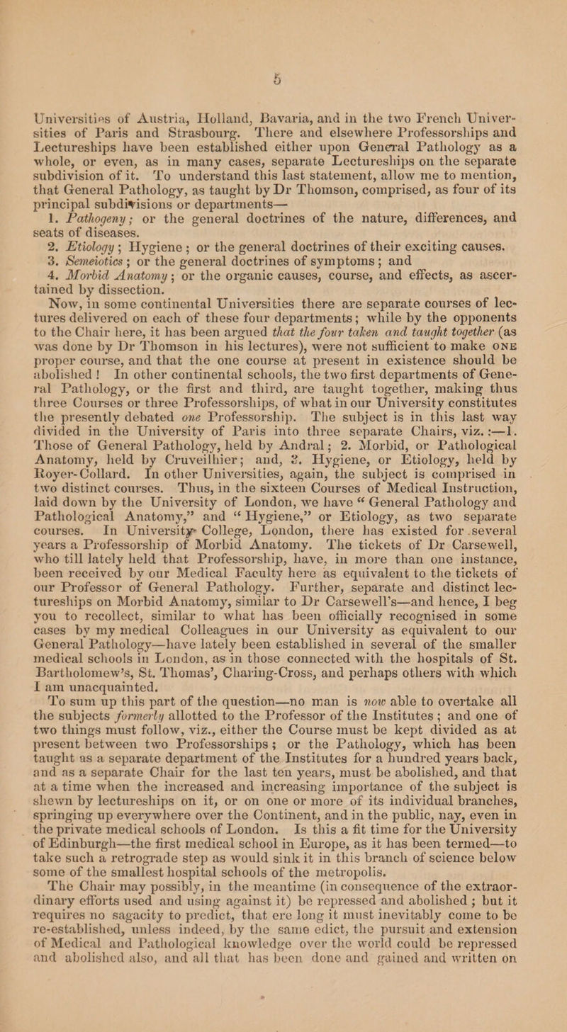 6 Universities of Austria, Holland, Bavaria, and in the two French Univer¬ sities of Paris and Strasbourg. There and elsewhere Professorships and Lectureships have been established either upon General Pathology as a whole, or even, as in many cases, separate Lectureships on the separate subdivision of it. To understand this last statement, allow me to mention, that General Pathology, as taught by Dr Thomson, comprised, as four of its principal subdivisions or departments— 1. Pathogeny; or the general doctrines of the nature, differences, and seats of diseases. 2. Etiology ; Hygiene ; or the general doctrines of their exciting causes. 3. Semeiotics ; or the general doctrines of symptoms ; and 4. Morbid Anatomy; or the organic causes, course, and effects, as ascer¬ tained by dissection. Now, in some continental Universities there are separate courses of lec¬ tures delivered on each of these four departments; while by the opponents to the Chair here, it lias been argued that the four taken and taught together (as was done by Dr Thomson in his lectures), were not sufficient to make one proper course, and that the one course at present in existence should be abolished ! In other continental schools, the two first departments of Gene¬ ral Pathology, or the first and third, are taught together, making thus three Courses or three Professorships, of what in our University constitutes the presently debated one Professorship. The subject is in this last way divided in the University of Paris into three separate Chairs, viz.:—1. Those of General Pathology, held by Andral; 2. Morbid, or Pathological Anatomy, held by Cruveilhier; and, 3. Hygiene, or Etiology, held by Royer- Collard. In other Universities, again, the subject is comprised in two distinct courses. Tlius, in the sixteen Courses of Medical Instruction, laid down by the University of London, we have “ General Pathology and Pathological Anatomy,” and “ Hygiene,” or Etiology, as two separate courses. In University-College, London, there has existed for.several years a Professorship of Morbid Anatomy. The tickets of Dr Carsewell, who till lately held that Professorship, have, in more than one instance, been received by our Medical Faculty here as equivalent to the tickets of our Professor of General Pathology. Further, separate and distinct lec¬ tureships on Morbid Anatomy, similar to Dr Carsewell’s—and hence, I beg you to recollect, similar to what has been officially recognised in some cases by my medical Colleagues in our University as equivalent to our General Pathology—have lately been established in several of the smaller medical schools in London, as in those connected with the hospitals of St. Bartholomew’s, St. Thomas’, Charing-Cross, and perhaps others with which I am unacquainted. To sum up this part of the question—no man is now able to overtake all the subjects formerly allotted to the Professor of the Institutes ; and one of two things must follow, viz., either the Course must be kept divided as at present between two Professorships ; or the Pathology, which has been taught as a separate department of the Institutes for a hundred years back, and as a separate Chair for the last ten years, must be abolished, and that at a time when the increased and increasing importance of the subject is shewn by lectureships on it, or on one or more of its individual branches, springing up everywhere over the Continent, and in the public, nay, even in the private medical schools of London. Is this a fit time for the University of Edinburgh—the first medical school in Europe, as it has been termed—to take such a retrograde step as would sink it in this branch of science below some of the smallest hospital schools of the metropolis. The Chair may possibly, in the meantime (in consequence of the extraor¬ dinary efforts used and using against it) bo repressed and abolished ; but it requires no sagacity to predict, that ere long it must inevitably come to be re-established, unless indeed, by the same edict, the pursuit and extension of Medical and Pathological knowledge over the world could be repressed and abolished also, and all that has been done and gained and written on