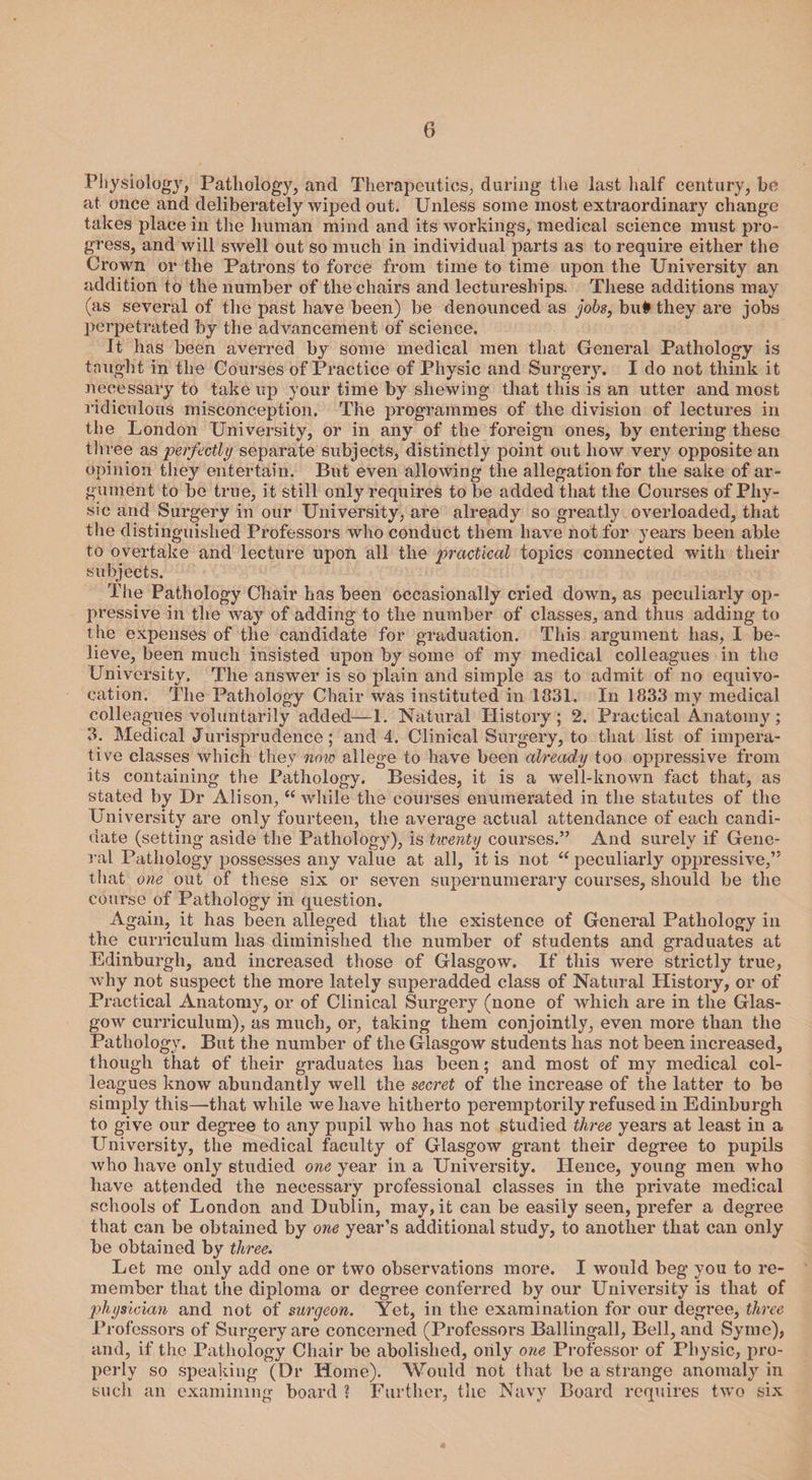 Physiology, Pathology, and Therapeutics, during the last half century, be at once and deliberately wiped out. Unless some most extraordinary change takes place in the human mind and its workings, medical science must pro¬ gress, and will swell out so much in individual parts as to require either the Crown or the Patrons to force from time to time upon the University an addition to the number of the chairs and lectureships. These additions may (as several of the past have been) be denounced as jobs, bu# they are jobs perpetrated by the advancement of science. It has been averred by some medical men that General Pathology is taught in the Courses of Practice of Physic and Surgery. I do not think it necessary to take up your time by shewing that this is an utter and most ridiculous misconception. The programmes of the division of lectures in the London University, or in any of the foreign ones, by entering these th ree as perfectly separate subjects, distinctly point out how very opposite an opinion they entertain. But even allowing the allegation for the sake of ar¬ gument to be true, it still only requires to be added that the Courses of Phy¬ sic and Surgery in our University, are already so greatly overloaded, that the distinguished Professors who conduct them have not for years been able to overtake and lecture upon all the practical topics connected with their subjects. The Pathology Chair has been occasionally cried down, as peculiarly op¬ pressive in the way of adding to the number of classes, and thus adding to the expenses of the candidate for graduation. This argument has, I be¬ lieve, been much insisted upon by some of my medical colleagues in the University. The answer is so plain and simple as to admit of no equivo¬ cation. The Pathology Chair was instituted in 1831. In 1833 my medical colleagues voluntarily added—1. Natural History; 2. Practical Anatomy; 3. Medical Jurisprudence; and 4. Clinical Surgery, to that list of impera¬ tive classes which they now allege to have been already too oppressive from its containing the Pathology. Besides, it is a well-known fact that, as stated by Dr Alison, “while the courses enumerated in the statutes of the University are only fourteen, the average actual attendance of each candi¬ date (setting aside the Pathology), is twenty courses.” And surely if Gene¬ ral Pathology possesses any value at all, it is not “ peculiarly oppressive,” that one out of these six or seven supernumerary courses, should be the course of Pathology in question. Again, it has been alleged that the existence of General Pathology in the curriculum has diminished the number of students and graduates at Edinburgh, and increased those of Glasgow. If this were strictly true, why not suspect the more lately superadded class of Natural History, or of Practical Anatomy, or of Clinical Surgery (none of which are in the Glas¬ gow curriculum), as much, or, taking them conjointly, even more than the Pathology. But the number of the Glasgow students has not been increased, though that of their graduates has been; and most of my medical col¬ leagues know abundantly well the secret of the increase of the latter to be simply this—that while we have hitherto peremptorily refused in Edinburgh to give our degree to any pupil who has not studied three years at least in a University, the medical faculty of Glasgow grant their degree to pupils who have only studied one year in a University. Hence, young men who have attended the necessary professional classes in the private medical schools of London and Dublin, may, it can be easily seen, prefer a degree that can be obtained by one year’s additional study, to another that can only be obtained by three. Let me only add one or two observations more. I would beg you to re¬ member that the diploma or degree conferred by our University is that of physician and not of surgeon. Yet, in the examination for our degree, three Professors of Surgery are concerned (Professors Ballingall, Bell, and Symc), and, if the Pathology Chair be abolished, only one Professor of Physic, pro¬ perly so speaking (Dr Home). Would not that be a strange anomaly in such an examining board ? Further, the Navy Board requires two six