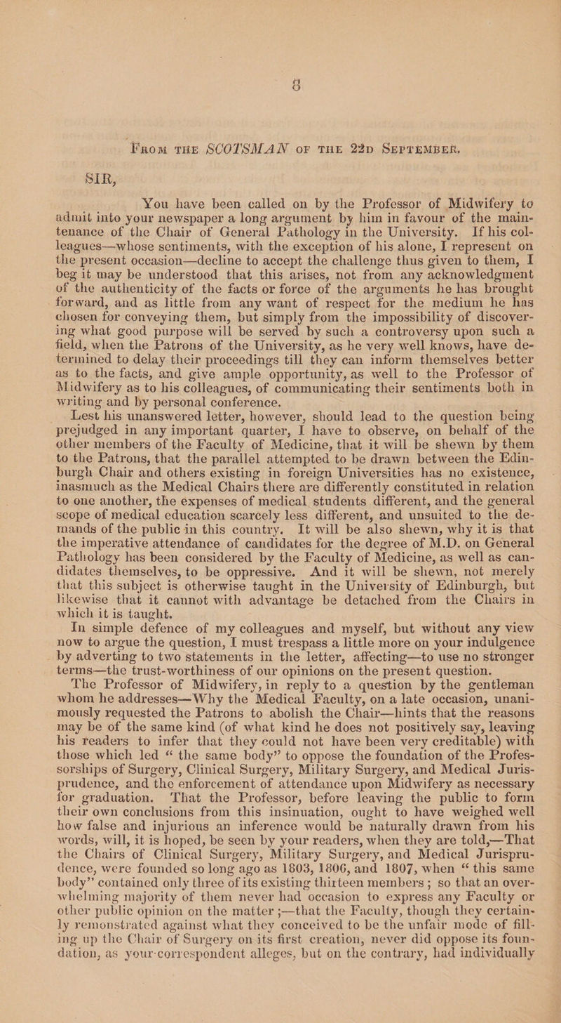SIR, You have been called on by the Professor of Midwifery to admit into your newspaper a long argument by him in favour of the main¬ tenance of the Chair of General Pathology in the University. If his col¬ leagues—whose sentiments, with the exception of his alone, I represent on the present occasion—decline to accept the challenge thus given to them, I beg it may be understood that this arises, not from any acknowledgment of the authenticity of the facts or force of the arguments he has brought forward, and as little from any want of respect for the medium he has chosen for conveying them, but simply from the impossibility of discover¬ ing what good purpose will be served by such a controversy upon such a held, when the Patrons of the University, as he very well knows, have de¬ termined to delay their proceedings till they can inform themselves better as to the facts, and give ample opportunity, as well to the Professor of Midwifery as to his colleagues, of communicating their sentiments both in writing and by personal conference. Lest his unanswered letter, however, should lead to the question being prejudged in any important quarter, I have to observe, on behalf of the other members of the Faculty of Medicine, that it will be shewn by them to the Patrons, that the parallel attempted to be drawn between the Edin¬ burgh Chair and others existing in foreign Universities has no existence, inasmuch as the Medical Chairs there are differently constituted in relation to one another, the expenses of medical students different, and the general scope of medical education scarcely less different, and unsuited to the de¬ mands of the public in this country. It will be also shewn, why it is that the imperative attendance of candidates for the degree of M.D. on General Pathology has been considered by the Faculty of Medicine, as well as can¬ didates themselves, to be oppressive. And it will be shewn, not merely that this subject is otherwise taught in the University of Edinburgh, but likewise that it cannot with advantage be detached from the Chairs in which it is taught. In simple defence of my colleagues and myself, but without any view now to argue the question, I must trespass a little more on your indulgence by adverting to two statements in the letter, affecting—to use no stronger terms—the trust-worthiness of our opinions on the present question. The Professor of Midwifery, in reply to a question by the gentleman whom he addresses—Why the Medical Faculty, on a late occasion, unani¬ mously requested the Patrons to abolish the Chair—hints that the reasons may be of the same kind (of what kind he does not positively say, leaving his readers to infer that they could not have been very creditable) with those which led “ the same body’’ to oppose the foundation of the Profes¬ sorships of Surgery, Clinical Surgery, Military Surgery, and Medical Juris¬ prudence, and the enforcement of attendance upon Midwifery as necessary for graduation. That the Professor, before leaving the public to form their own conclusions from this insinuation, ought to have weighed well how false and injurious an inference would be naturally drawn from his words, will, it is hoped, be seen by your readers, when they are told,—That the Chairs of Clinical Surgery, Military Surgery, and Medical Jurispru¬ dence, were founded so long ago as 1803, 180G, and 1807, when “ this same body” contained only three of its existing thirteen members ; so that an over¬ whelming majority of them never had occasion to express any Faculty or other public opinion on the matter;—that the Faculty, though they certain¬ ly remonstrated against what they conceived to be the unfair mode of fill¬ ing up the Chair of Surgery on its first creation, never did oppose its foun¬ dation, as your-correspondent alleges, but on the contrary, had individually