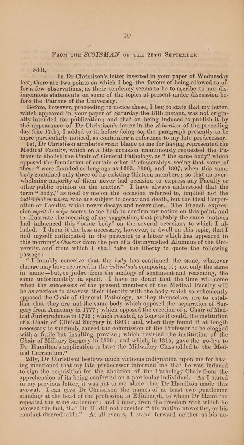 10 Prom the SCOTSMAN of the 25th September, SIR, In Dr Christison’s letter inserted in your paper of Wednesday last, there are two points on which I beg the favour of being allowed to of¬ fer a few observations, as their tendency seems to be to ascribe to me dis¬ ingenuous statements on some of the topics at present under discussion be¬ fore the Patrons of the University. Before, however, proceeding to notice these, I beg to state that my letter, which appeared in your paper of Saturday the 18th instant, was not origin¬ ally intended for publication; and that on being induced to publish it by the appearance of Dr Christison’s letter in the Advertiser of the preceding day (the 17th), I added to it, before doing so, the paragraph presently to be more particularly noticed, as containing a reference to my late predecessor. 1st, Dr Christison attributes great blame to me for having represented the Medical Faculty, which on a late occasion unanimously requested the Pa¬ trons to abolish the Chair of General Pathology, as <( the same body” which opposed the foundation of certain other Professorships, seeing that some of these “ were founded so long ago as 1803, 1806, and 1807, when this same body contained only three of its existing thirteen members; so that an over¬ whelming majority of them never had occasion to express any Faculty or other public opinion on the matter.’’ I have always understood that the term “ body,” as used by me on the occasion referred to, implied not the individual members, who are subject to decay and death, but the ideal Corpor¬ ation or Faculty, which never decays and never dies. The French expres¬ sion esprit de corps seems to me both to confirm my notion on this point, and to illustrate the meaning of my suggestion, that probably the same motives had influenced this “ same body” on the several occasions to which I al¬ luded. I deem it the less necessary, however, to dwell on this topic, that I find myself anticipated in the postcript to a letter which has appeared in this morning’s Observer from the pen of a distinguished Alumnus of the Uni¬ versity, and from which I shall take the liberty to quote the following passage:— “ I humbly conceive that the body has continued the same, whatever change may have occurred in the individuals composing it; not only the same in name—but, to judge from the analogy of sentiment and reasoning, the same unfortunately in spirit. I have no doubt that the time will come when the successors of the present members of the Medical Faculty will be as anxious to disavow their identity with the body which so vehemently opposed the Chair of General Pathology, as they themselves are to estab¬ lish that they are not the same body which opposed the separation of Sur¬ gery from Anatomy in 1777 ; which opposed the erection of a Chair of Med¬ ical Jurisprudence in 1798 ; which resisted, as long as it could, the institution of a Chair of Clinical Surgery in 1803; and, when they found it at length necessary to succumb, caused the commission of the Professor to be clogged with a futile but insulting proviso ; which resisted the institution of the Chair of Military Surgery in 1806 ; and which, in 1815, gave the go-bye to Dr Hamilton’s application to have the Midwifery Class added to the Med¬ ical Curriculum.’’ 2dly, Dr Christison bestows much virtuous indignation upon me for hav¬ ing mentioned that my late predecessor informed me that he was induced to sign the requisition for the abolition of the Pathology Chair from the apprehension of its being conferred on a particular individual. As I stated in my previous letter, it was not to me alone that Dr Hamilton made this avowal. I can give Dr Christison the names of at least two gentlemen standing at the head of the profession in Edinburgh, to whom Dr Hamilton repeated the same statement: and I infer, from the freedom with which he avowed the fact, that Dr H. did not consider “ his motive unworthy, or his