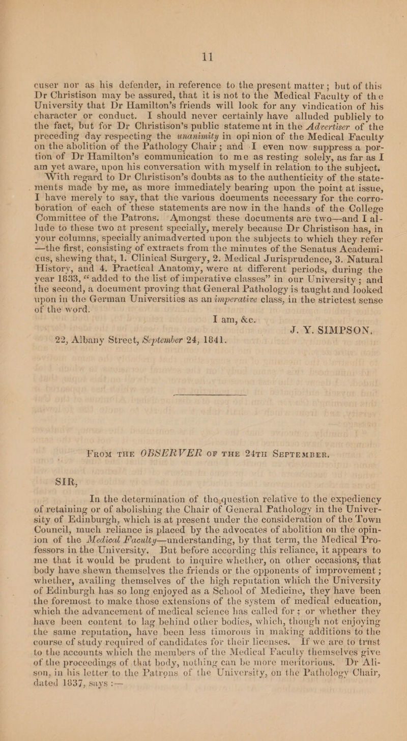 cuser nor as his defender, in reference to the present matter ; but of this Dr Christison may be assured, that it is not to the Medical Faculty of the University that Dr Hamilton’s friends will look for any vindication of his character or conduct. I should never certainly have alluded publicly to the fact, but for Dr Christison’s public statement in the Advertiser of the preceding day respecting the unanimity in opinion of the Medical Faculty on the abolition of the Pathology Chair ; and I even now suppress a por¬ tion of Dr Hamilton’s communication to me as resting solely, as far as I am yet aware, upon his conversation with myself in relation to the subject. With regard to Dr Christison’s doubts as to the authenticity of the state¬ ments made by me, as more immediately bearing upon the point at issue, I have merely to say, that the various documents necessary for the corro¬ boration of each of these statements are now in the hands of the College Committee of the Patrons. A,mongst these documents are two—and I al¬ lude to these two at present specially, merely because Dr Christison has, in your columns, specially animadverted upon the subjects to which they refer —the first, consisting of extracts from the minutes of the Senatus Academi- cus, shewing that, 1. Clinical Surgery, 2. Medical Jurisprudence, 3. Natural History, and 4. Practical Anatomy, were at different periods, during the year 1833, “ added to the list of imperative classes” in our University ; and the second, a document proving that General Pathology is taught and looked upon in the German Universities as an imperative class, in the strictest sense of the word. I am, &amp;c. J. Y. SIMPSON. 22, Albany Street, September 24, 1841. From the OBSERVER of the 24tii September. SIR, In the determination of tlicyquestion relative to the expediency of retaining or of abolishing the Chair of General Pathology in the Univer¬ sity of Edinburgh, which is at present under the consideration of the Town Council, much reliance is placed by the advocates of abolition on the opin¬ ion of the Medical Faculty—understanding, by that term, the Medical Pro¬ fessors in the University. But before according this reliance, it appeal’s to me that it would be prudent to inquire whether, on other occasions, that body have shewn themselves the friends or the opponents of improvement; whether, availing themselves of the high reputation which the University of Edinburgh has so long enjoyed as a School of Medicine, they have been the foremost to make those extensions of the system of medical education, which the advancement of medical science lias called for; or whether they have been content to lag behind other bodies, which, though not enjoying the same reputation, have been less timorous in making additions to the course of study required of candidates for their licenses. If we are to trust to the accounts which the members of the Medical Faculty themselves give of the proceedings of that body, nothing can be more meritorious. Dr Ali¬ son, in his letter to the Patrons of the University, on the Pathology Chair, dated 1837, says : —