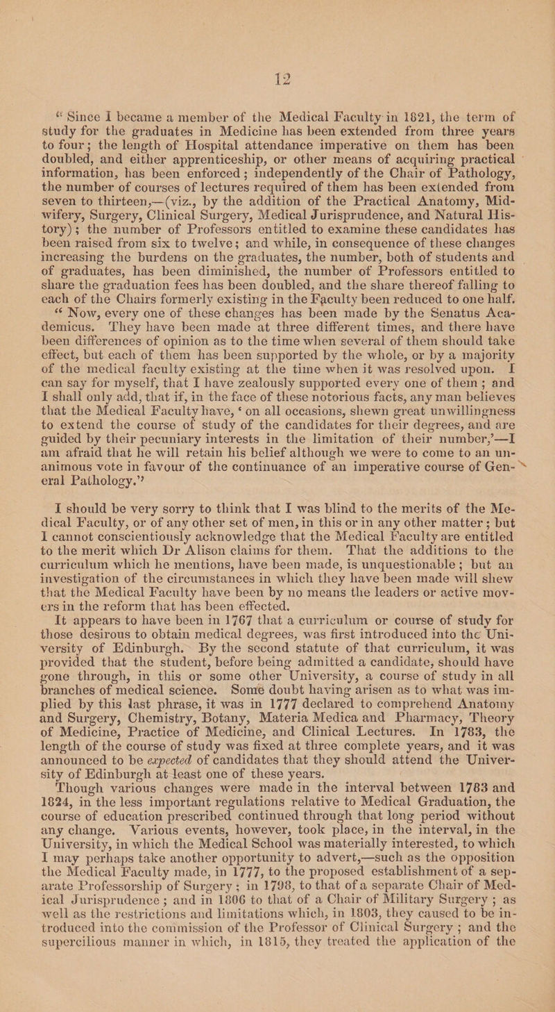 .1 Since I became a member of the Medical Faculty in 1821, the term of study for the graduates in Medicine has been extended from three years to four; the length of Hospital attendance imperative on them has been doubled, and either apprenticeship, or other means of acquiring practical information, has been enforced; independently of the Chair of Pathology, the number of courses of lectures required of them has been extended from seven to thirteen,—(viz., by the addition of the Practical Anatomy, Mid¬ wifery, Surgery, Clinical Surgery, Medical Jurisprudence, and Natural His¬ tory) ; the number of Professors entitled to examine these candidates has been raised from six to twelve; and while, in consequence of these changes increasing the burdens on the graduates, the number, both of students and of graduates, has been diminished, the number of Professors entitled to share the graduation fees has been doubled, and the share thereof falling to each of the Chairs formerly existing in the Faculty been reduced to one half. “ Now, every one of these changes has been made by the Senatus Aca- demicus. They have been made at three different times, and there have been differences of opinion as to the time when several of them should take effect, but each of them has been supported by the whole, or by a majority of the medical faculty existing at the time when it was resolved upon. I can say for myself, that I have zealously supported every one of them ; and I shall only add, that if, in the face of these notorious facts, any man believes that the Medical Faculty have, ‘ on all occasions, shewn great unwillingness to extend the course of study of the candidates for their degrees, and are guided by their pecuniary interests in the limitation of their number/—I am afraid that he will retain his belief although we were to come to an un¬ animous vote in favour of the continuance of an imperative course of Gen¬ eral Pathology.’’ I should be very sorry to think that I was blind to the merits of the Me¬ dical Facility, or of any other set of men, in this or in any other matter ; but I cannot conscientiously acknowledge that the Medical Faculty are entitled to the merit which Dr Alison claims for them. That the additions to the curriculum which he mentions, have been made, is unquestionable ; but an investigation of the circumstances in which they have been made will shew that the Medical Faculty have been by no means the leaders or active mov¬ ers in the reform that has been effected. It appears to have been in 1767 that a curriculum or course of study for those desirous to obtain medical degrees, was first introduced into the Uni¬ versity of Edinburgh. By the second statute of that curriculum, it was provided that the student, before being admitted a candidate, should have gone through, in this or some other University, a course of study in all branches of medical science. Some doubt having arisen as to what was im¬ plied by this last phrase, it was in 1777 declared to comprehend Anatomy and Surgery, Chemistry, Botany, Materia Medica and Pharmacy, Theory of Medicine, Practice of Medicine, and Clinical Lectures. In 1783, the length of the course of study was fixed at three complete years, and it was announced to be expected of candidates that they should attend the Univer¬ sity of Edinburgh at least one of these years. Though various changes were made in the interval between 1783 and 1824, in the less important regulations relative to Medical Graduation, the course of education prescribed continued through that long period without any change. Various events, however, took place, in the interval, in the University, in which the Medical School was materially interested, to which I may perhaps take another opportunity to advert,—such as the opposition the Medical Faculty made, in 1777, to the proposed establishment of a sep¬ arate Professorship of Surgery ; in 1788, to that of a separate Chair of Med¬ ical Jurisprudence ; and in 1806 to that of a Chair of Military Surgery ; as well as the restrictions and limitations which, in 1803, they caused to be in¬ troduced into the commission of the Professor of Clinical Surgery ; and the supercilious maimer in which, in 1815, they treated the application of the \