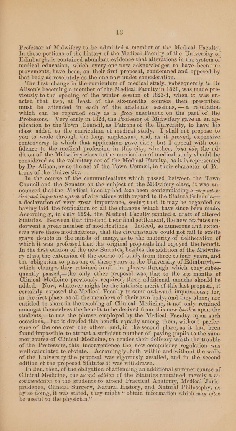 Professor of Midwifery to be admitted a member of the Medical Faculty. In these portions of the history of the Medical Faculty of the University of Edinburgh, is contained abundant evidence that alterations in the system of medical education, which every one now acknowledges to have been im¬ provements, have been, on their first proposal, condemned and opposed by that body as resolutely as the one now under consideration. The first change in the curriculum of medical study, subsequently to Dr Alison’s becoming a member of the Medical Faculty in 1821, was made pre¬ viously to the opening of the winter session of 1823-4, when it was en¬ acted that two, at least, of the six-months courses then prescribed must be attended in each of the academic sessions, — a regulation which can be regarded only as a fiscal enactment on the part of the Professors. Very early in 1824, the Professor of Midwifery gave in an ap¬ plication to the Town Council, as Patrons of the University, to have his class added to the curriculum of medical study. I shall not propose to you to wade through the long, unpleasant, and, as it proved, expensive controversy to which that application gave rise; but I appeal with con¬ fidence to the medical profession in this city, whether, bona fide, the ad¬ dition of the Midwifery class to the curriculum of medical study should be considered as the voluntary act of the Medical Faculty, as it is represented by Dr Alison, or as the act of the Town Council, in their character of Pa¬ trons of the University. In the course of the communications which passed between the Town Council and the Senatus on the subject of the Midwifery class, it was an¬ nounced that the Medical Faculty had long been contemplating a very exten¬ sive and important system of alterations with regard to the Statuta Solennia,— a declaration of very great importance, seeing that it may be regarded as having laid the foundation of all the changes which have since been made. Accordingly, in July 1824, the Medical Faculty printed a draft of altered Statutes. Between that time and their final settlement, the new Statutes un¬ derwent a great number of modifications. Indeed, so numerous and exten¬ sive were these modifications, that the circumstance could not fail to excite grave doubts in the minds of many, as to the maturity of deliberation of which it was professed that the original proposals had enjoyed the benefit. In the first edition of the new Statutes, besides the addition of the Midwife¬ ry class, the extension of the course of study from three to four years, and the obligation to pass one of these years at the University of Edinburgh,— which changes they retained in all the phases through which they subse¬ quently passed,—the only other proposal was, that to the six months of Clinical Medicine previously required, three additional months should be added. Now, whatever might be the intrinsic merit of this last proposal, it certainly exposed the Medical Faculty to some awkward imputations; for, in the first place, as all the members of their own body, and they alone, are entitled to share in the teaching of Clinical Medicine, it not only retained amongst themselves the benefit to be derived from this new burden upon the students,—to use the phrase employed by the Medical Faculty upon such occasions,—but it divided this benefit equally among them, without prefer¬ ence of the one over the other; and, in the second place, as it had been found impossible to attract a sufficient number of paying pupils to the sum¬ mer course of Clinical Medicine, to render their delivery worth the trouble of the Professors, this inconvenience the new compulsory regulation was well calculated to obviate. Accordingly, both within and without the walls of the University the proposal was vigorously assailed, and in the second edition of the proposed Statutes it was withdrawn. In lieu, then, of the obligation of attending an additional summer course of Clinical Medicine, the second edition of the Statutes contained merely a re¬ commendation to the students to attend Practical Anatomy, Medical Juris¬ prudence, Clinical Surgery, Natural History, and Natural Philosophy, as by so doing, it was stated, they might “ obtain information which may often be useful to the physician.”