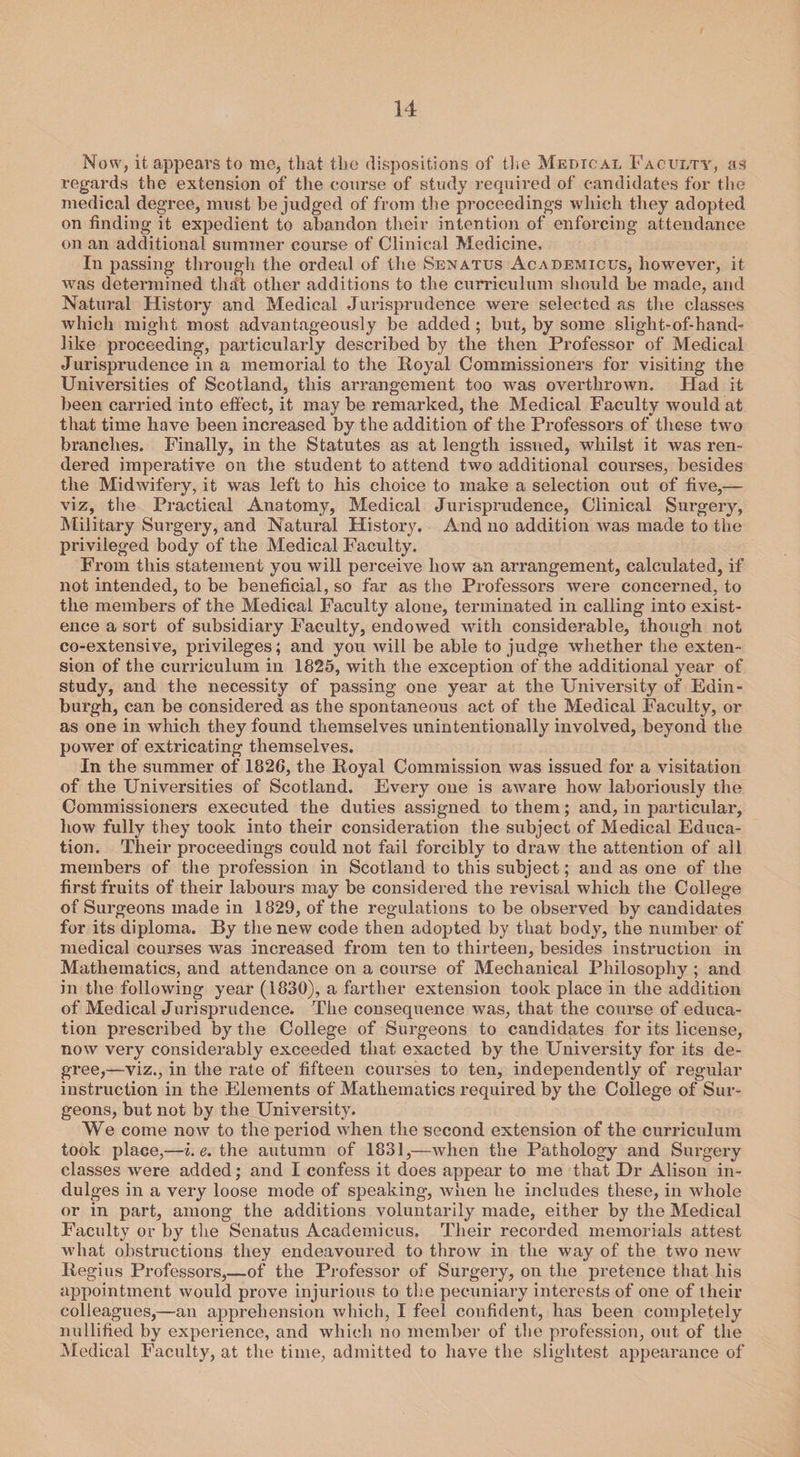 Now, it appears to me, that the dispositions of the Medical Faculty, as regards the extension of the course of study required of candidates for the medical degree, must be judged of from the proceedings which they adopted on finding it expedient to abandon their intention of enforcing attendance on an additional summer course of Clinical Medicine, In passing through the ordeal of the Senatus Academicus, however, it was determined that other additions to the curriculum should be made, and Natural History and Medical Jurisprudence were selected as the classes which might most advantageously be added; but, by some slight-of-hand- like proceeding, particularly described by the then Professor of Medical Jurisprudence in a memorial to the Royal Commissioners for visiting the Universities of Scotland, this arrangement too was overthrown. Had it been carried into effect, it may be remarked, the Medical Faculty would at that time have been increased by the addition of the Professors of these two branches. Finally, in the Statutes as at length issued, whilst it was ren¬ dered imperative on the student to attend two additional courses, besides the Midwifery, it was left to his choice to make a selection out of five,— viz, the Practical Anatomy, Medical Jurisprudence, Clinical Surgery, Military Surgery, and Natural History. And no addition was made to the privileged body of the Medical Faculty. From this statement you will perceive how an arrangement, calculated, if not intended, to be beneficial, so far as the Professors were concerned, to the members of the Medical Faculty alone, terminated in calling into exist¬ ence a sort of subsidiary Faculty, endowed with considerable, though not co-extensive, privileges; and you will be able to judge whether the exten¬ sion of the curriculum in 1825, with the exception of the additional year of study, and the necessity of passing one year at the University of Edin¬ burgh, can be considered as the spontaneous act of the Medical Faculty, or as one in which they found themselves unintentionally involved, beyond the power of extricating themselves. In the summer of 1826, the Royal Commission was issued for a visitation of the Universities of Scotland. Every one is aware how laboriously the Commissioners executed the duties assigned to them; and, in particular, how fully they took into their consideration the subject of Medical Educa¬ tion. Their proceedings could not fail forcibly to draw the attention of all members of the profession in Scotland to this subject; and as one of the first fruits of their labours may be considered the revisai which the College of Surgeons made in 1829, of the regulations to be observed by candidates for its diploma. By the new code then adopted by that body, the number of medical courses was increased from ten to thirteen, besides instruction in Mathematics, and attendance on a course of Mechanical Philosophy; and in the following year (1830), a farther extension took place in the addition of Medical Jurisprudence. The consequence was, that the course of educa¬ tion prescribed by the College of Surgeons to candidates for its license, now very considerably exceeded that exacted by the University for its de¬ gree,—viz., in the rate of fifteen courses to ten, independently of regular instruction in the Elements of Mathematics required by the College of Sur¬ geons, but not by the University. We come now to the period when the second extension of the curriculum took place,—i.e. the autumn of 1831,—when the Pathology and Surgery classes were added; and I confess it does appear to me that Hr Alison in¬ dulges in a very loose mode of speaking, when he includes these, in whole or in part, among the additions voluntarily made, either by the Medical Faculty or by the Senatus Academicus. Their recorded memorials attest what obstructions they endeavoured to throw in the way of the two new Regius Professors,—of the Professor of Surgery, on the pretence that his appointment would prove injurious to the pecuniary interests of one of their colleagues,—an apprehension which, I feel confident, has been completely nullified by experience, and which no member of the profession, out of the Medical Faculty, at the time, admitted to have the slightest appearance of