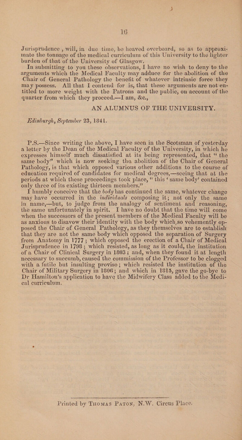 1G Jurisprudence , will, in due time, be heaved overboard, so as to approxi¬ mate the tonnage of the medical curriculum of this University to the lighter burden of that of the University of Glasgow. In submitting to you these observations, I have no wish to deny to the arguments which the Medical Faculty may adduce for the abolition of the Chair of General Pathology the benefit of whatever intrinsic force they may possess. All that I contend for is, that these arguments are not en¬ titled to more weight with the Patrons and the public, on account of the quarter from which they proceed.—I am, &amp;c., AN ALUMNUS OF THE UNIVERSITY. Edinburgh, September 23, 1841. P.S.—Since writing the above, I have seen in the Scotsman of yesterday a letter by the Dean of the Medical Faculty of the University, in which he expresses himself much dissatisfied at its being represented, that “ the same body” which is now seeking the abolition of the Chair of General Pathology, is that which opposed various other additions to the course of education required of candidates for medical degrees,—seeing that at the periods at which these proceedings took place, “ this c same body’ contained only three of its existing thirteen members.” I humbly conceive that the body has continued the same, whatever change may have occurred in the individueds composing it; not only the same in name,—but, to judge from the analogy of sentiment and reasoning, the same unfortunately in spirit. I have no doubt that the time will come when the successors of the present members of the Medical Faculty will be as anxious to disavow their identity with the body which.so vehemently op¬ posed the Chair of General Pathology, as they themselves are to establish that they are not the same body which opposed the separation of Surgery from Anatomy in 1777 ; which opposed the erection of a Chair of Medical Jurisprudence in 1798; which resisted, as long as it could, the institution of a Chair of Clinical Surgery in 1803 ; and, when they found it at length necessary to succumb, caused the commission of the Professor to be clogged with a futile but insulting proviso; which resisted the institution of the Chair of Military Surgery in 1808; and which in 1815, gave the go-bye to Dr Hamilton’s application to have the Midwifery Class added to the Medi¬ cal curriculum. Printed by Thomas Paton, N.W. Circus Place.