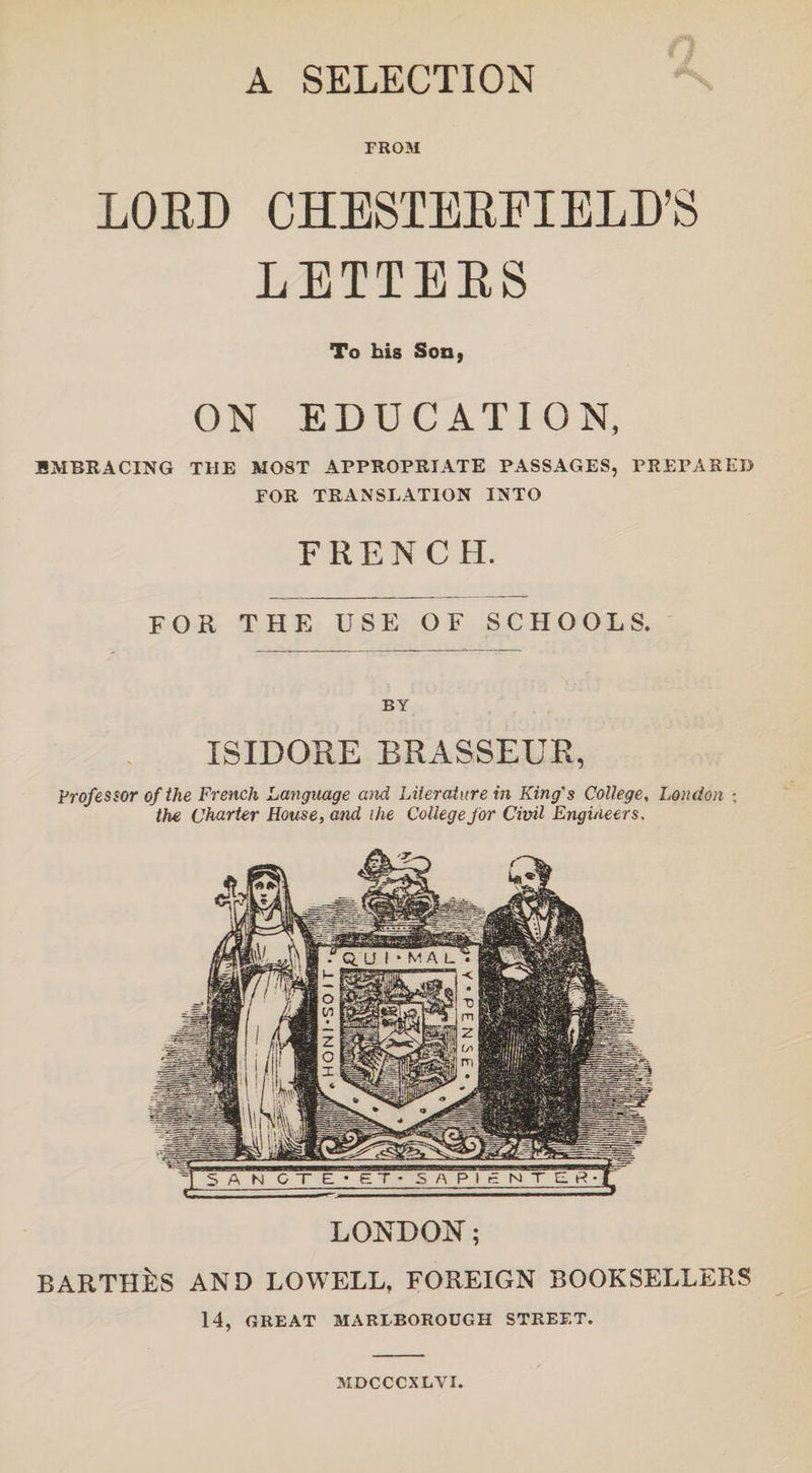 A SELECTION FROM LORD CHESTERFIELD'S LETTEES To his Son, ON EDUCATION, EMBRACING THE MOST APPROPRIATE PASSAGES, PREPARED FOR TRANSLATION INTO FRENCH. FOR THE USE OF SCHOOLS. BY ISIDORE BRASSEUR, Professor of the French Language and Literature in King's College, London ; the Charter House, and ihe College for Civil Engineers, LONDON; BARTHES AND LOWELL, FOREIGN BOOKSELLERS 14, GREAT MARLBOROUGH STREET. MDCCCXLYI.