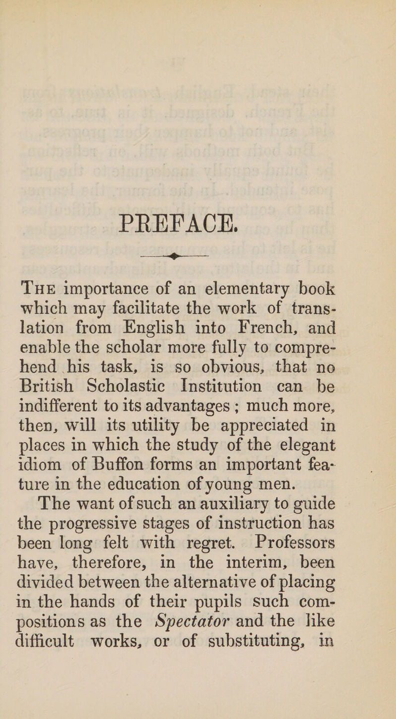 PBEFACE. The importance of an elementary book which may facilitate the work of trans¬ lation from English into French, and enable the scholar more fully to compre- hend his task, is so obvious, that no British Scholastic Institution can be indifferent to its advantages ; much more, then, will its utility be appreciated in places in which the study of the elegant idiom of Buffon forms an important fea¬ ture in the education of young men. The want of such an auxiliary to guide the progressive stages of instruction has been long felt with regret. Professors have, therefore, in the interim, been divided between the alternative of placing in the hands of their pupils such com¬ positions as the Spectator and the like difficult works, or of substituting, in