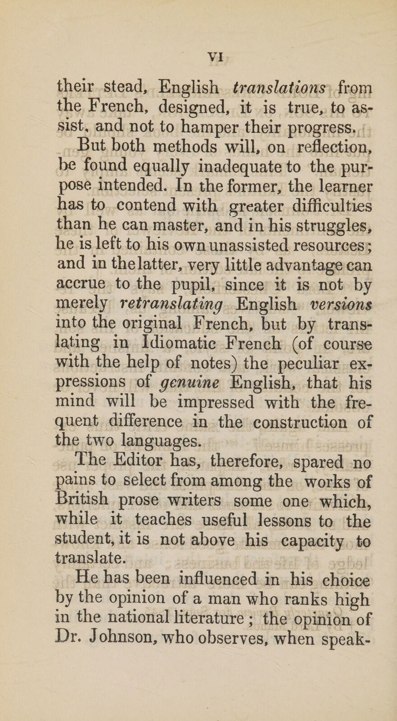 their stead, English translations from the French, designed, it is true, to as¬ sist, and not to hamper their progress. But both methods will, on reflection, be found equally inadequate to the pur¬ pose intended. In the former, the learner has to contend with greater difficulties than he can master, and in his struggles, he is left to his own unassisted resources; and in the latter, very little advantage can accrue to the pupil, since it is not by merely retranslating English versions into the original French, but by trans¬ lating in Idiomatic French (of course with the help of notes) the peculiar ex¬ pressions of genuine English, that his mind will be impressed with the fre¬ quent difference in the construction of the two languages. The Editor has, therefore, spared no pains to select from among the works of British prose writers some one which, while it teaches useful lessons to the student, it is not above his capacity to translate. He has been influenced in his choice by the opinion of a man who ranks high in the national literature ; the opinion of Dr. Johnson, who observes, when speak-