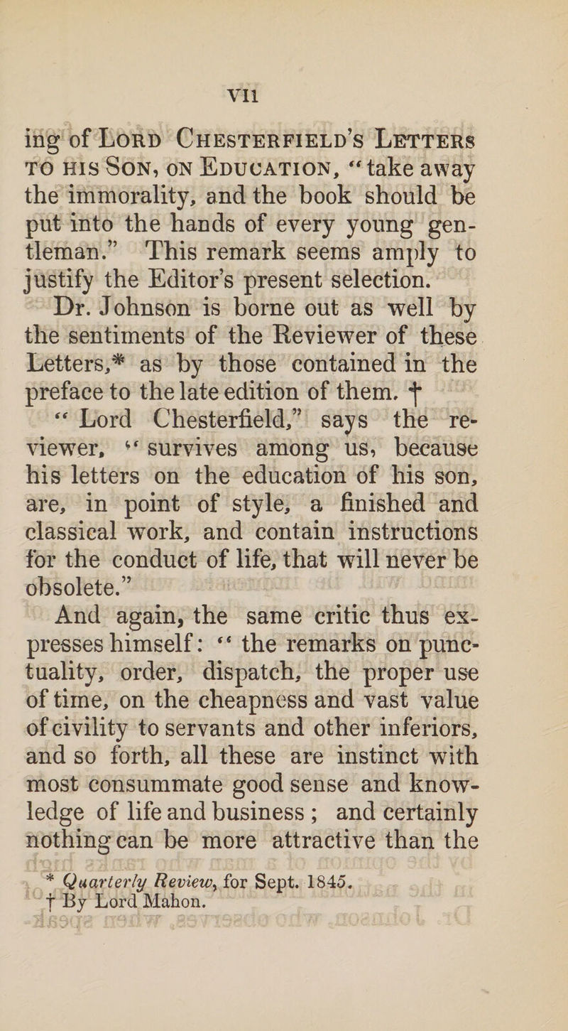 ingofLoRD Chesterfield’s Letters to his Son, on Education, “take away the immorality, and the book should be put into the hands of every young gen¬ tleman.” This remark seems amply to justify the Editor’s present selection. Dr. Johnson is borne out as well by the sentiments of the Reviewer of these Letters,* as by those contained in the preface to the late edition of them, “ Lord Chesterfield,” says the re¬ viewer, survives among us, because his letters on the education of his son, are, in point of style, a finished and classical wTork, and contain instructions for the conduct of life, that will never be obsolete.” And again, the same critic thus ex¬ presses himself: “ the remarks on punc¬ tuality, order, dispatch, the proper use of time, on the cheapness and vast value of civility to servants and other inferiors, and so forth, all these are instinct writh most consummate good sense and know¬ ledge of life and business ; and certainly nothing can be more attractive than the * Quarterly Review, for Sept. 1845. f By Lord Mahon.