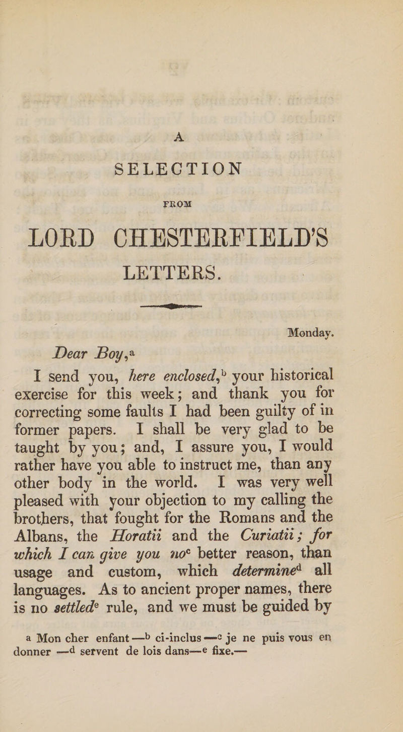 A SELECTION FROM LORD CHESTERFIELD’S LETTERS. Monday. Dear Boy,a I send you, here enclosed,b your historical exercise for this week; and thank you for correcting some faults I had been guilty of in former papers. I shall be very glad to be taught by you; and, I assure you, I would rather have you able to instruct me, than any other body in the world. I was very well pleased with your objection to my calling the brothers, that fought for the Romans and the Albans, the Horatii and the Curiatii; for which I can give you noc better reason, than usage and custom, which determined all languages. As to ancient proper names, there is no settlede rule, and we must be guided by a Mon cher enfant —b ci-inclus —-c je ne puis vous en. donner —d servent de lois dans—e fixe.—