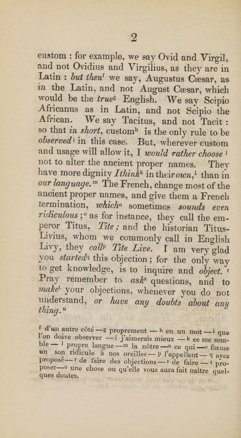 9 custom : for example, we say Ovid and Virgil, and not Ovidius and Virgilius, as they are in Latin : but then{ we say, Augustus Caesar, as in the Latin, and not August Caesar, which would be the trueg English. We say Scipio Africanus as in Latin, and not Scipio the African. We say Tacitus, and not Tacit : so that in short, custom11 is the only rule to be observed1 in this case. But, wherever custom and usage will allow it, I would rather choose &gt; not to alter the ancient proper names. They have more dignity Ithinkk in their ownj than in our language.™ The French, change most of the ancient proper names, and give them a French tel ruination, whichn sometimes sounds even ridiculous’,0 as for instance, they call the em¬ peror Titus, Tite; and the historian Titus- Livius, whom we commonly call in English Livy, they calL Tite Live. I am very glad ^on started(i this objection \ for the only way to get knowledge, is to inquire and object. r Pray remember to asks questions, and to make1 your objections, whenever you do not nndei stand, or have any doubts about ami thing. f ?utre —-8 proprement — h en un mot — i que Ion doive observer —j j’aimerais mieux —k ce me sem- ble— J propre Iangue— m ]a notre—n ce qui—o forme ran son ridicule a nos oreilles—P 1’appellent — q ayez propose r de faire des objections — s de faire — 1 pro¬ poser—« une chose ou qu’elle vous aura fait naitre ouel- ques doutes. 1