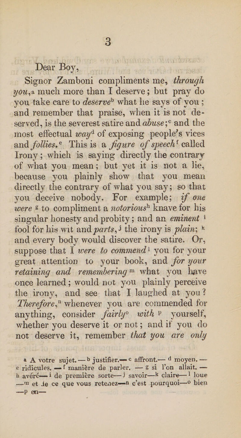 Dear Boy, Signor Zamboni compliments me, through you,a much more than I deserve; but pray do you take care to deserveb what he says of you ; and remember that praise, when it is not de¬ served, is the severest satire and abusef and the most effectual wayd of exposing peopled vices and follies.e This is a figure of speech1 called Irony; which is saying directly the contrary of wThat you mean; but yet it is not a lie, because you plainly show that you mean directly the contrary of what you say; so that you deceive nobody. For example; if one were § to compliment a notorioush knave for his singular honesty and probity; and an eminent 1 fool for his wit and parts ^ the irony is plain; k and every body would discover the satire. Or, suppose that I were to commend1 you for your great attention to your book, and for your retaining and rememberingm what you have once learned; would not you plainly perceive the irony, and see that I laughed at you? Therefore,n whenever you are commended for anything, consider fairly0 with p yourself, whether you deserve it or not; and if you do not deserve it, remember that you are only a A votre sujet. — b justifier.— c affront.— d moyen.— e ridicules. — f mani&re de parler. — g si l’on allait. — h aver£— i de premiere sorte—J savoir—k claire—1 loue —m et ie ce que vous retenez—n c’est pourquoi—0 bien —P eti—
