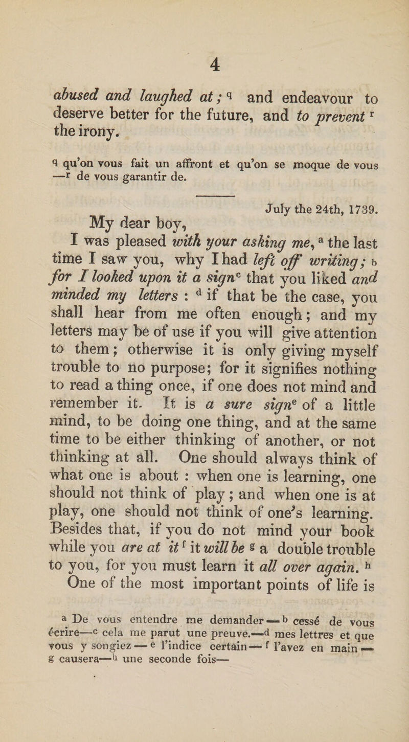 abused and laughed at; q and endeavour to deserve better for the future, and to preventr the irony . <1 qu’on vous fait un affront et qu’on se moque de vous —r de vous garantir de. July the 24th, 1739. My dear boy, I was pleased with your ashing me,a the last time I saw you, why I had left off writing; b for I looked upon it a signc that you liked and minded my letters : d if that be the case, you shall hear from me often enough; and my letters may be of use if you will give attention to them; otherwise it is only giving myself trouble to no purpose; for it signifies nothing to read a thing once, if one does not mind and remember it. It is a sure signe of a little mind, to be doing one thing, and at the same time to be either thinking of another, or not thinking at all. One should always think of what one is about : when one is learning, one should not think of play; and when one is at play, one should not think of one^s learning. Besides that, if you do not mind your book while you are at itf it will be s a double trouble to you, for you must learn it all over again. h One of the most important points of life is a De vous entendre me demander —- b cesse de vous ecrire—c Cela me parut une preuve.—d raes lettres et que vous y songiez — e l’indice certain—f l’avez en main— g causera—h une seconde fois—