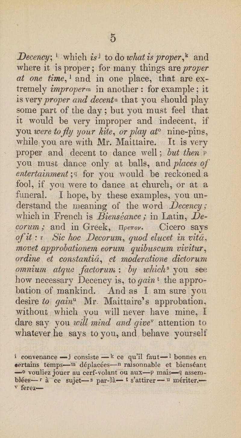 Decency, 1 which is* to do what is proper,k and where it is proper; for many things are proper at one time,1 and in one place, that are ex¬ tremely improperm in another : for example; it is very proper and decentq that you should play some part of the day ; but you must feel that it would be very improper and indecent, if you were to fly your kite, or play at0 nine-pins, while you are with Mr. Maittaire. It is very proper and decent to dance well; hut then p you must dance only at balls, and places of entertainment ;q for you would be reckoned a fool, if you were to dance at church, or at a funeral. I hope, by these examples, you un¬ derstand the meaning of the word Decency; which in French is Dienseance ; in Latin, De¬ corum; and in Greek, upeirov. Cicero says of it : r Sic hoc Decorum, quod elucet in vita, movet approhationem eorum quibuscum vivitur, or dine et constantia, et moderatione dictorum omnium atquo factorum : by whichs you see how necessary Decency is, to gain1 the appro¬ bation of mankind. And as I am sure you desire to gainu Mr. Maittaire’s approbation, without which you will never have mine, I dare say you will mind and givei * * * v attention to whatever he says to you, and behave yourself i eonvenance — j consiste —k ce qu’il faut—1 bonnes en «ertains temps—m diplacees—n raisonnable et biensiant —0 vouliez jouer au cerf-volant ou aux—P mais—q assem¬ blies-— r a ce sujet—s par-la— * s’attirer — u miriter.— v ferez—