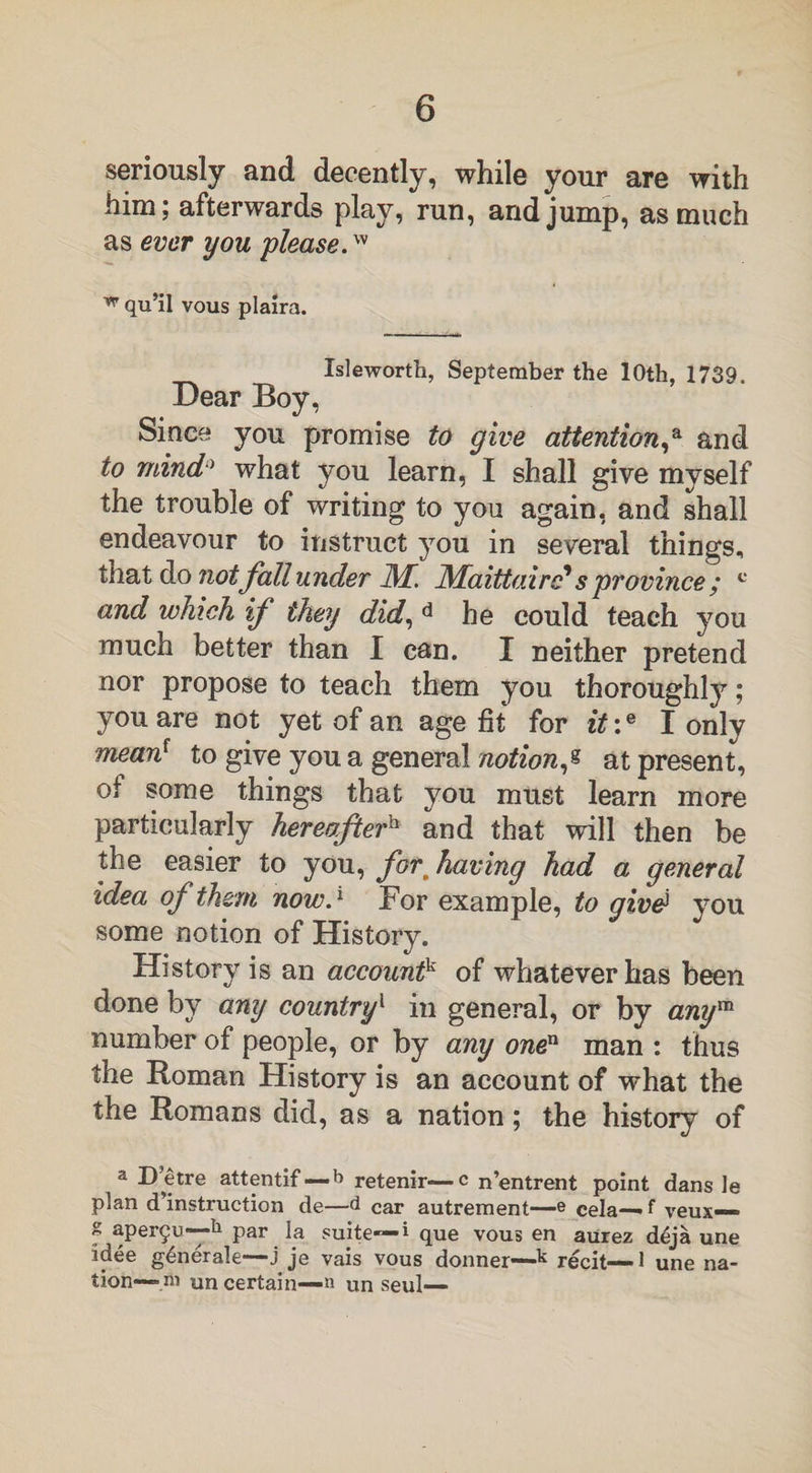 seriously and decently, while your are with him; afterwards play, run, and jump, as much as ever you please.™ w qu’il vous plaira. Isleworth, September the 10th, 1739. Dear Boy, Since you promise to give attention,a and to mind0 what you learn, I shall give myself the trouble of writing to you again, and shall endeavour to instruct you in several things, that do not fall under JM. JMaittairc* s province ; c and which if they did, d he could teach you much better than I can. I neither pretend nor propose to teach them you thoroughly; you are not yet of an age fit for it:e I only mean1 to give you a general notion,« at present, of some things that you must learn more particularly hereafterh and that will then be the easier to you, for, having had a general idea of them now.1 For example, to givd you some notion of History. History is an accountk of whatever has been done by any country1 in general, or by anym number of people, or by any onen man : thus the Roman History is an account of what the the Romans did, as a nation; the history of a D’etre attentif—b retenir—c n’entrent point dans le plan d instruction de—d car autrement—e cela— f veux— S aper§u—11 par la suite— i que vous en aurez d£ja une idee g6nerale—j je vais vous donner—k recit—1 une na¬ tion— m un certain—n un seul—