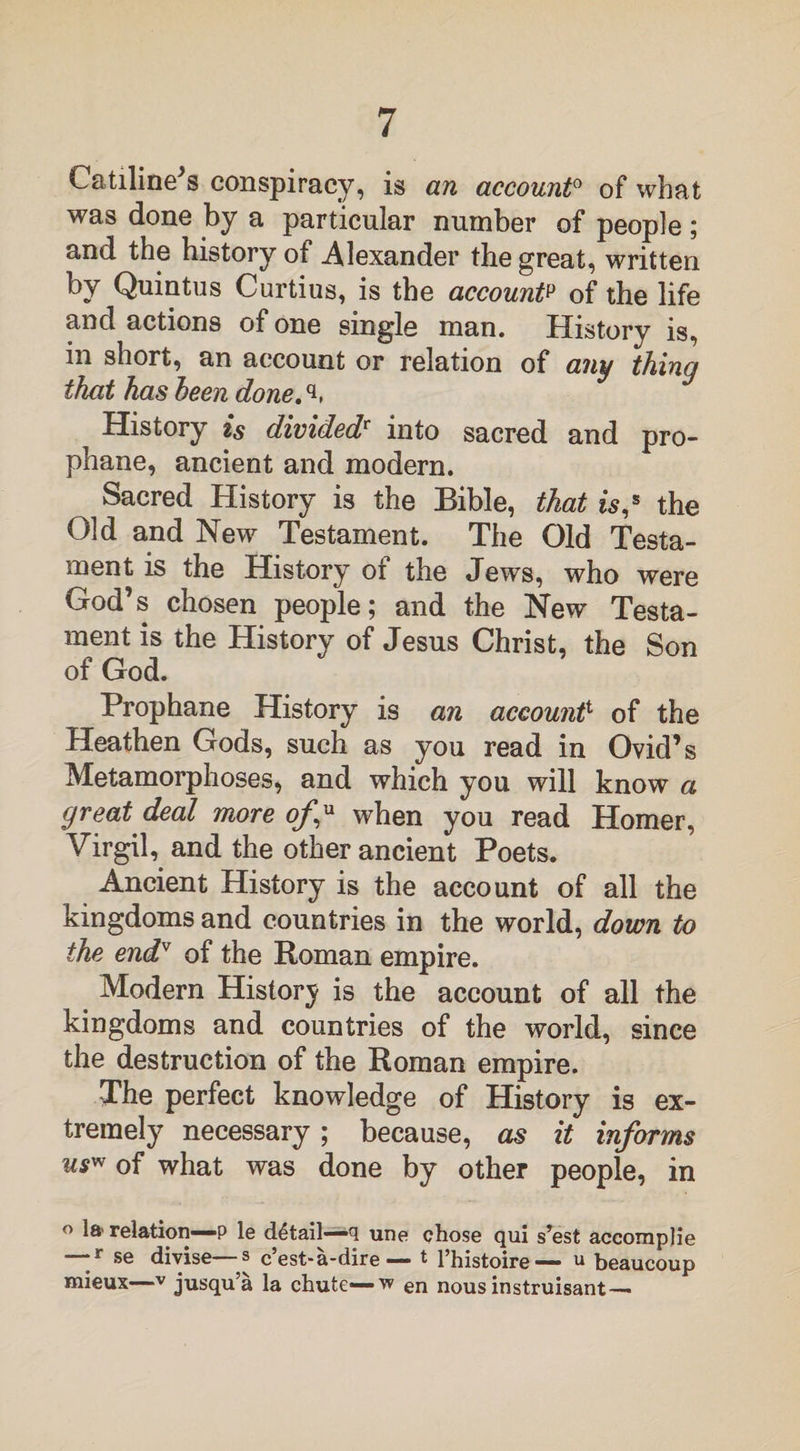 Catiline s conspiracy, is an account0 of what was done by a particular number of people ; and the history of Alexander the great, written by Quintus Curtius, is the accountp of the life and actions of one single man. History is, in short, an account or relation of any thing that has been done.q. History is dividedr into sacred and pro- phane, ancient and modern. Sacred History is the Bible, that is,s the Old and New Testament. The Old Testa¬ ment is the History of the Jews, who were God’s chosen people; and the New Testa¬ ment is the History of Jesus Christ, the Son of God. Prophane History is an account1 of the Heathen Gods, such as you read in Ovid’s Metamorphoses, and which you will know a great deal more of* when you read Homer, Virgil, and the other ancient Poets. Ancient History is the account of all the kingdoms and countries in the world, down to the endv of the Roman empire. Modern History is the account of all the kingdoms and countries of the world, since the destruction of the Roman empire. The perfect knowledge of History is ex¬ tremely necessary; because, as it informs us” of what was done by other people, in ° 1®’ relation—p le detail—q une chose qui s’est accorapjie —r se divise—s c’est-a-dire — t l’histoire— u beaucoup mieux—v jusqu’a la chute— w en nous instruisant —