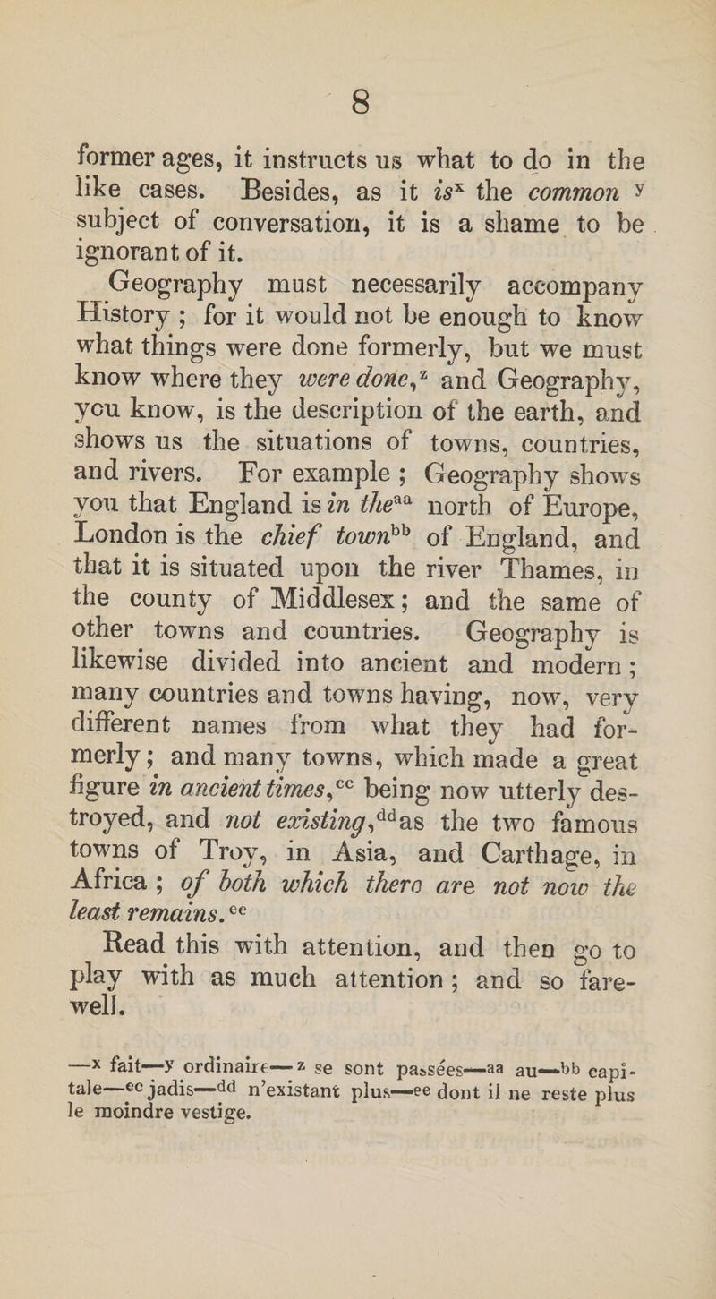 former ages, it instructs us what to do in the like cases. Besides, as it zsx the common y subject of conversation, it is a shame to be ignorant of it. Geography must necessarily accompany History ; for it would not be enough to know what things were done formerly, but we must know where they were done,z and Geography, you know, is the description of the earth, and shows us the situations of towns, countries, and rivers. For example ; Geography shows you that England is in theaa north of Europe, London is the chief townhh of England, and that it is situated upon the river Thames, in the county of Middlesex; and the same of other towns and countries. Geography is likewise divided into ancient and modern; many countries and towns having, now, very different names from what they had for¬ merly ; and many towns, which made a great figure in ancient times,™ being now utterly des¬ troyed, and not existing,ddas the two famous towns of Troy, in Asia, and Carthage, in Africa ; of both which thero are not now the least remains.ee Bead this with attention, and then go to play with as much attention ; and so fare¬ well. —x fait—y ordinaire—z se sont pa&amp;sees—aa au—»bb capi¬ tate—ecjadis—dd n’existant plus—ee dont il ne reste plus le moindre vestige.