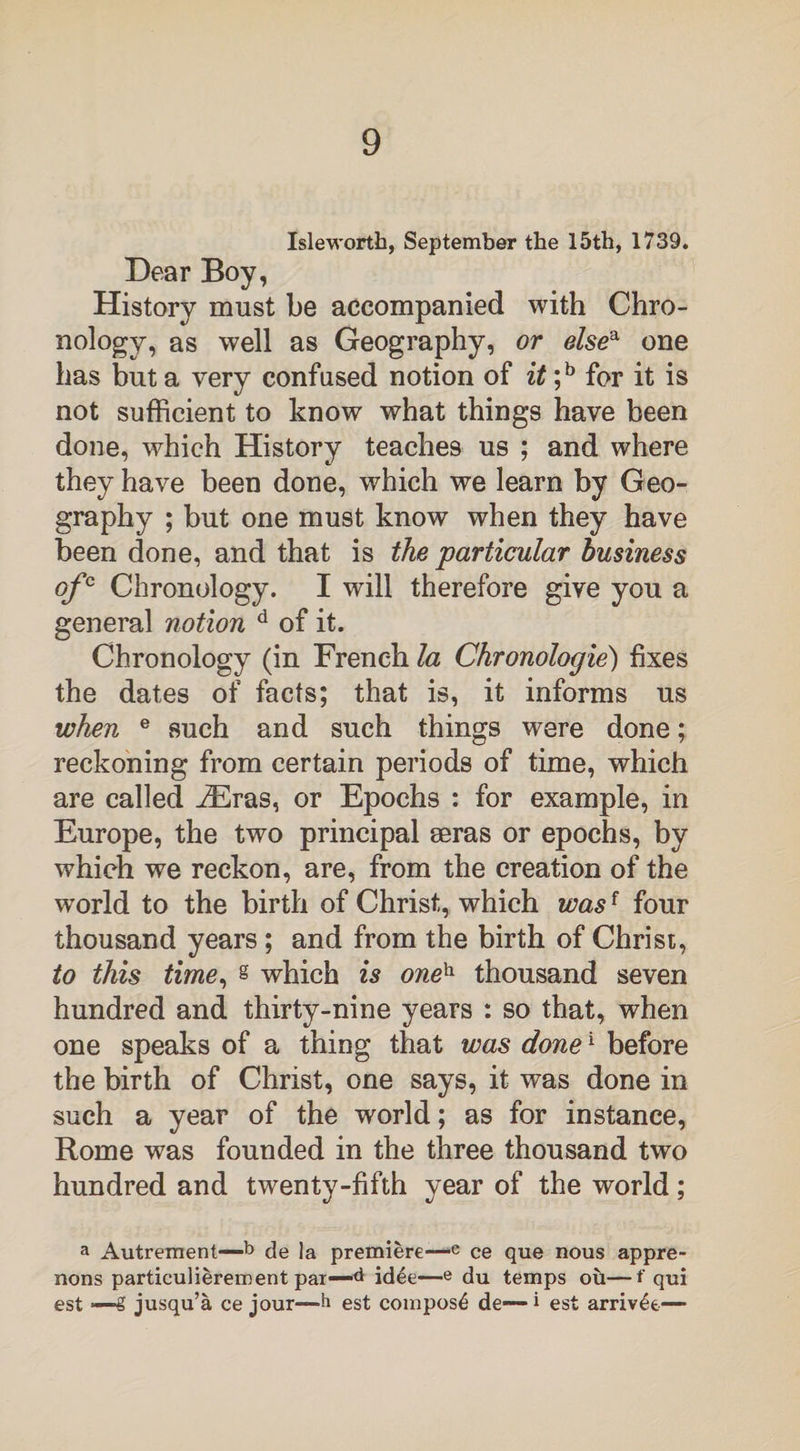 Isle-worth, September the 15th, 1739. Dear Boy, History must be accompanied with Chro- nology, as well as Geography, or elsea one has but a very confused notion of it ;b for it is not sufficient to know what things have been done, which History teaches us ; and where they have been done, which we learn by Geo¬ graphy ; but one must know when they have been done, and that is the particular business ofc Chronology. I will therefore give you a general notion d of it. Chronology (in French la Chronologie) fixes the dates of facts; that is, it informs us when e such and such things were done; reckoning from certain periods of time, which are called iEras, or Epochs : for example, in Europe, the two principal eeras or epochs, by which we reckon, are, from the creation of the world to the birth of Christ, which wasf four thousand years ; and from the birth of Christ, to this time, s which is oneh thousand seven hundred and thirty-nine years : so that, when one speaks of a thing that was done1 before the birth of Christ, one says, it was done in such a year of the world; as for instance, Rome was founded in the three thousand two hundred and twenty-fifth year of the world; a Autrement—b de la premiere—e ce que nous appre- nons particulierement par—d idee—e du temps ou—f qui est —g jusqu’a ce jour—h est compost de—i est arriv£e—