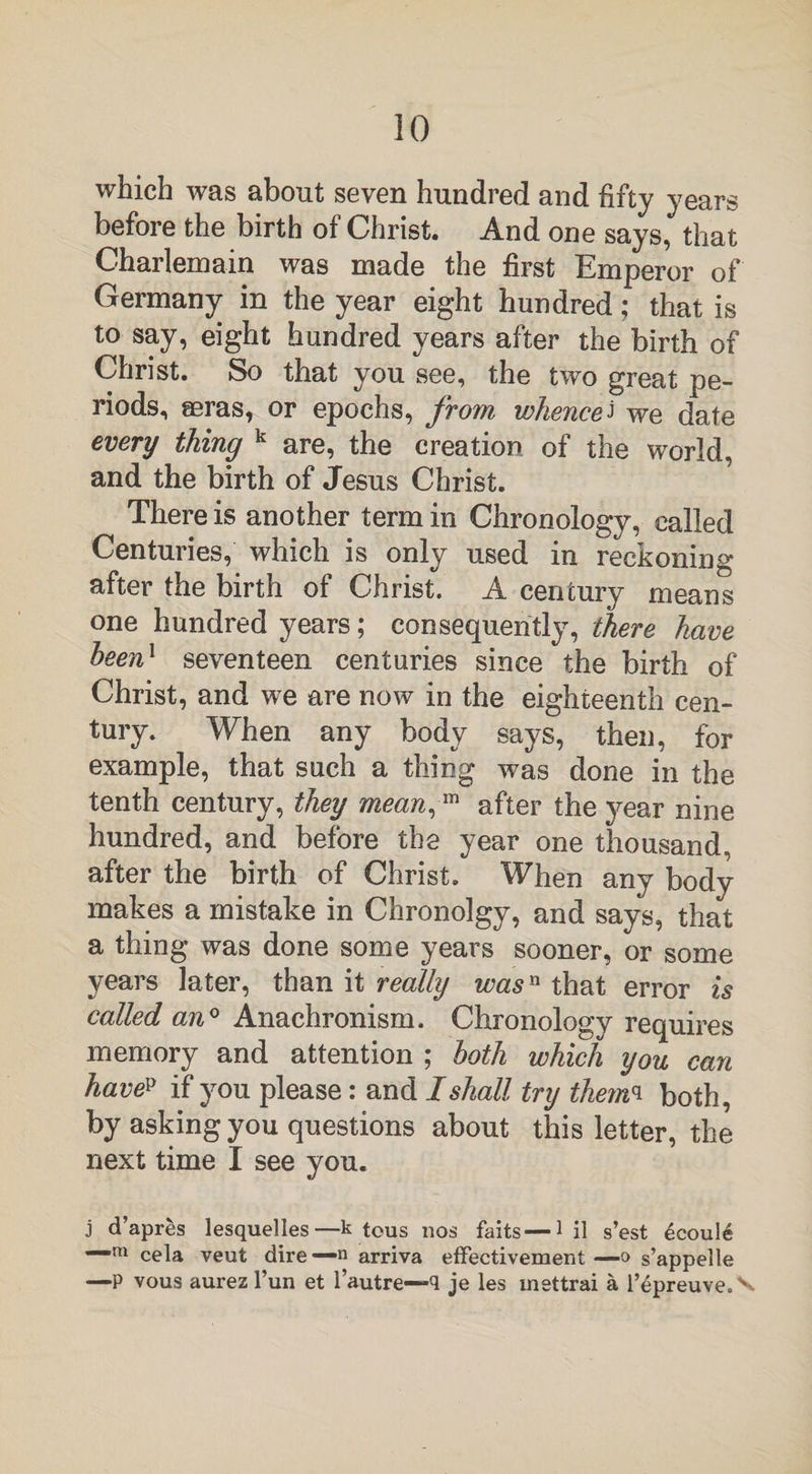 which was about seven hundred and fifty years before the birth of Christ. And one says, that Charlemain was made the first Emperor of Germany in the year eight hundred; that is to say, eight hundred years after the birth of Christ. So that you see, the two great pe¬ riods, seras, or epochs, from whencej we date every thing k are, the creation of the world, and the birth of Jesus Christ. There is another term in Chronology, called Centuries, which is only used in reckoning after the birth ol Christ. A century means one hundred years; consequently, there have been1 seventeen centuries since the birth of Christ, and we are now in the eighteenth cen¬ tury. When any body says, then, for example, that such a thing was done in the tenth century, they mean,™ after the year nine hundred, and before the year one thousand, after the birth of Christ. When any body makes a mistake in Chronolgy, and says, that a thing was done some years sooner, or some years later, than it really was11 that error is called an0 Anachronism. Chronology requires memory and attention ; both which you can havep if you please: and I shall try themq both, by asking you questions about this letter, the next time I see you. j d’apres lesquelles—k tous nos faits—1 il s’est £coule —m cela veut dire— n arriva effectivement —o s’appelle —P vous aurez l’un et l’autre—q je les inettrai a l’^preuve.x