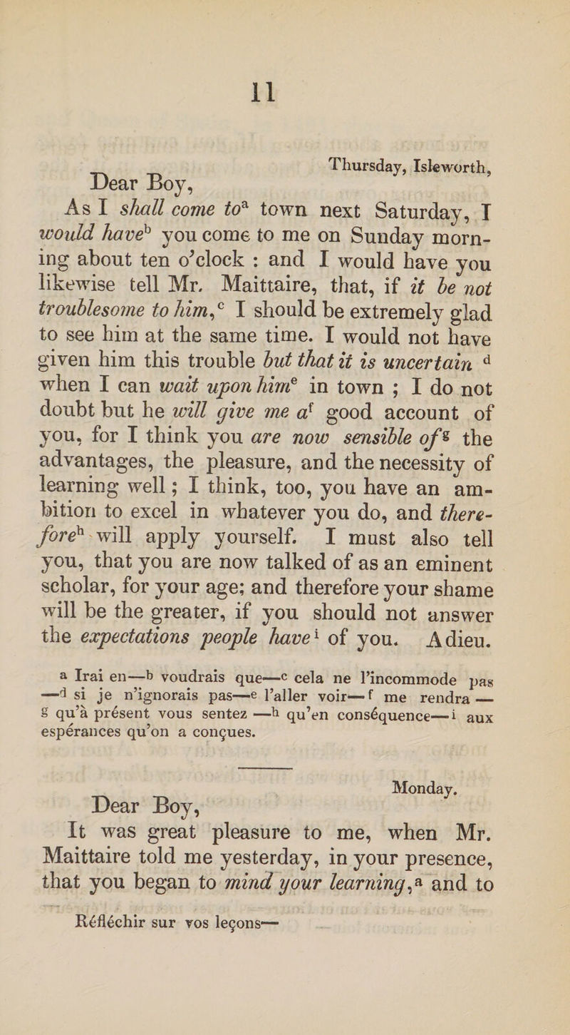 Thursday, Isk worth. Dear Boy, As I shall come toa town next Saturday, T would haveh you come to me on Sunday morn¬ ing about ten o^clock : and I would have you likewise tell Mr. Maittaire, that, if it he not troublesome to him,0 I should be extremely glad to see him at the same time. I would not have given him this trouble hut that it is uncertain d when I can wait upon hime in town ; I do not doubt but he will give me af good account of you, for I think you are now sensible of« the advantages, the pleasure, and the necessity of learning well; I think, too, you have an am¬ bition to excel in whatever you do, and there¬ fore^ w\M apply yourself. I must also tell you, that you are now talked of as an eminent scholar, for your age; and therefore your shame will be the greater, if you should not answer the expectations people have1 of you. Adieu. a Irai en—b voudrais que—c cela ne l’incommode pas —3 si je n’ignorais pas—e Taller voir—f me rendra g qu’a present vous sentez —b qu’en consequence—i aux esperances qu’on a con^ues. Monday. Dear Boy, It was great pleasure to me, when Mr. Maittaire told me yesterday, in your presence, that you began to mind your learning,a and to Reflechir sur ros legons—