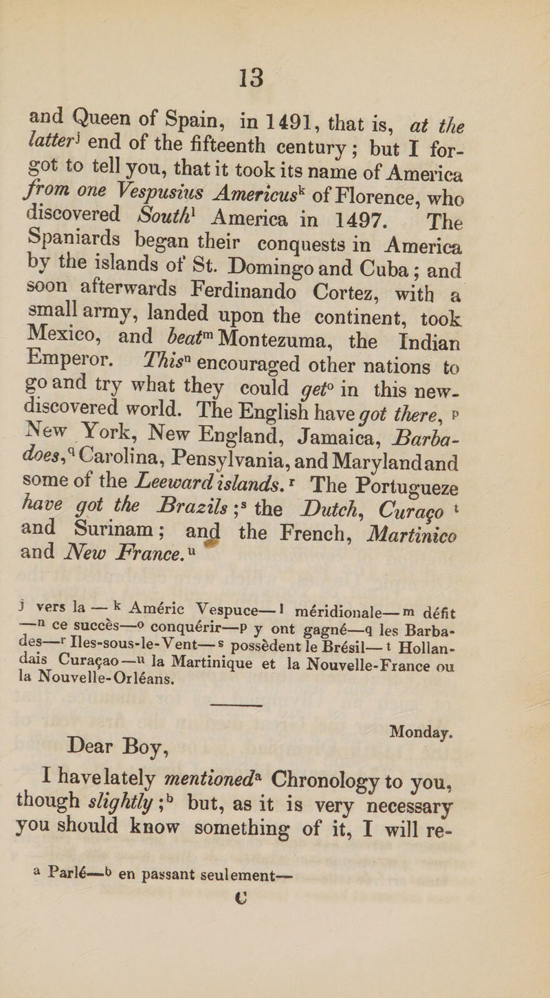 and Queen of Spain, in 1491, that is, at the latterJ end of the fifteenth century; but I for¬ got to tell you, that it took its name of America from one Vespusius Americusk of Florence, who discovered South1 America in 1497. The Spaniards began their conquests in America by the islands of St. Domingo and Cuba; and soon afterwards Ferdinando Cortez, with a small army, landed upon the continent, took Mexico, and beatm Montezuma, the Indian Emperor. This11 encouraged other nations to go and try what they could get0 in this new- discovered world. The English have got there, p New York, New England, Jamaica, Barba- d°es,q Carolina, Pensylvania, and Maryland and some of the Leeward islands.r The Portugueze have got the Brazils ;s the Dutch, Curago 1 and Surinam; and the French, Martinico and New France.u J vers la k Americ Vespuce—1 meridionale—m defit —n ce succes—o conquerir—P y ont gagn6—q les Barba- des—r Ues-sous-le-Vent—s possedent le Brasil— t Hollan- dais Curasao ~u la Martinique et la Nouvelle-France ou la JNouvelle-Orl6ans. Dear Boy, M°nday- I have lately mentioneda Chronology to you, though slightly ;b but, as it is very necessary you should know something of it, I will re- a Parl6—b en passant seulement C
