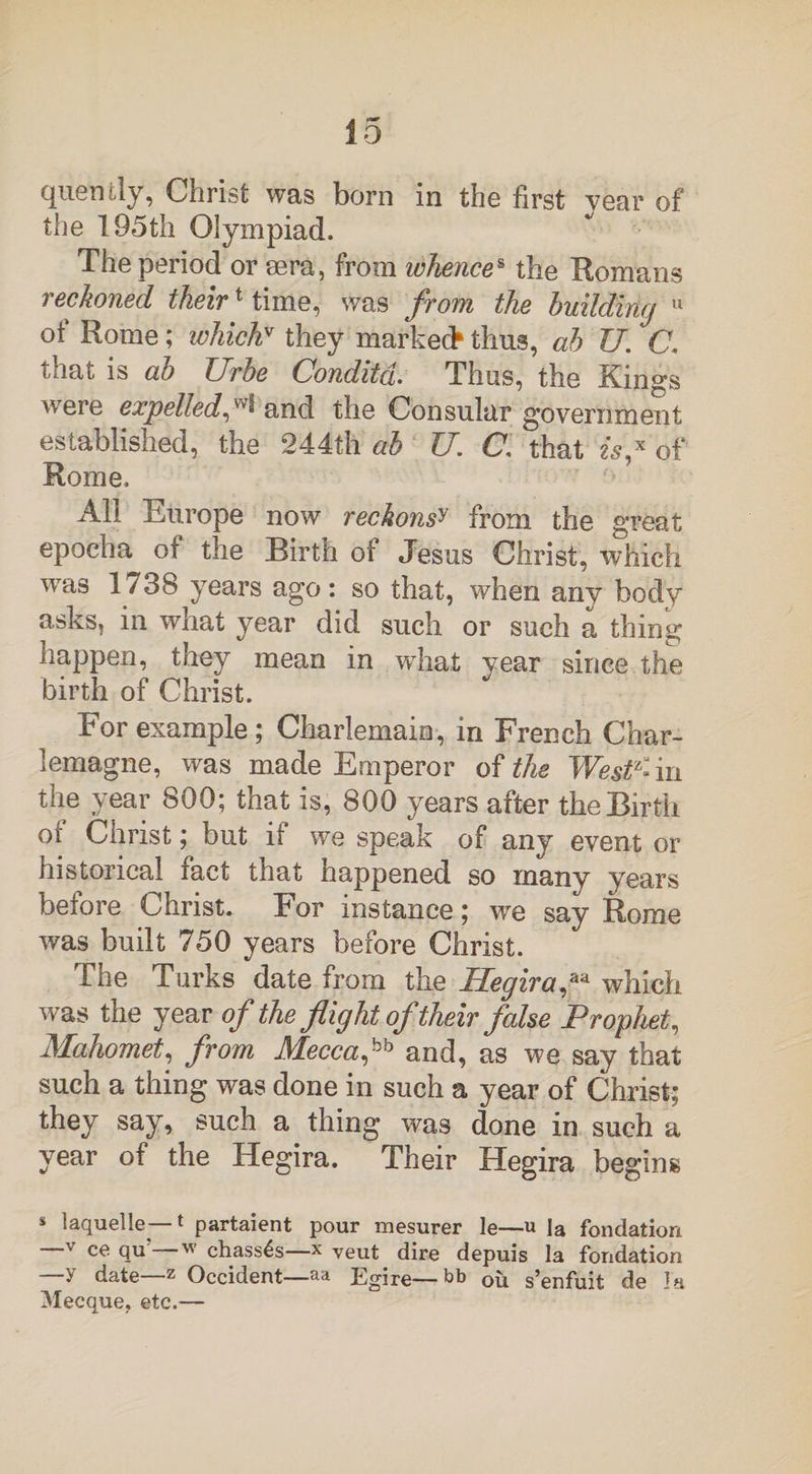 quently, Christ was born in the first year of the 195th Olympiad. The period or sera, from whences the Romans reckoned their1 time, was from the building 11 of Rome; whichv they marked* thus, ab JJ. C, that is ab Urbe Conditd. Thus, the Kings weie expelled and the Consular government established, the 244th ab U. C, that is* of Rome. All Europe now reckonsy from the great epocha of the Birth of Jesus Christ, which was 1738 years ago: so that, when any body asks, in what year did such or such a thing happen, they mean in what year since the birth of Christ. For example; Charlemain, in French Char¬ lemagne, was made Emperor of the West1- in the year 800; that is, 800 years after the Birth or Christ; but it we speak of any event or historical fact that happened so many years before Christ. For instance; we say Rome was built 750 years before Christ. file Turks date from the Hegira,aa which was the year of the flight of their false Prophet, Mahomet, from Mecca and, as we say that such a thing was done in such a year of Christ; they say, such a thing was done in such a year of the Hegira. Their Hegira begins * laquelle—t partaient pour mesurer le—u la fondation _V ce qu'—w chassis—x veut dire depuis la fondation —y date—z Occident—aa Egire—bb Cu s’enfuit de la Mecque, etc.—