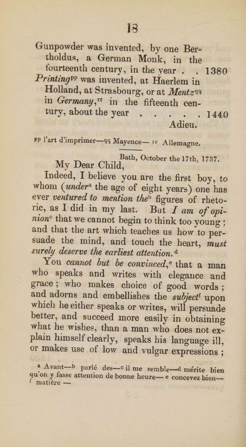 Gunpowder was invented, by one Ber* tholdus, a German Monk, in the fourteenth century, in the year . . 1380 Printings was invented, at Haerlem in Holland, at Strasbourg, or at Mentz^ in Germany™ in the fifteenth cen¬ tury, about the year.1440 Adieu, PP l’art d’imprimer—qq Mayence— rr Allemagne. Bath, My Dear Child, October the 17th., 1737. Indeed, I believe you are the first boy, to whom (under* the age of eight years) one has ever ventured to mention theb figures of rheto¬ ric, as I did in my last. But I am of opi- nion that we cannot begin to think too young * and that the art which teaches us how to per¬ suade the mind, and touch the heart, must surely deserve the earliest attention.d You cannot but be convinced,e that a man who speaks and writes with elegance and grace ; who makes choice of good words 5 and adorns and embellishes the subjectf upon which he either speaks or writes, will persuade better, and succeed more easily in obtaining what he wishes, than a man who does not ex¬ plain himself clearly, speaks his language ill, or makes use of low and vulgar expressions ; * J^va*lt b parl6 des—c il me semble—d merite bien (ju on y fasse attention de bonne heure— e concevez bien_ f matiere —-