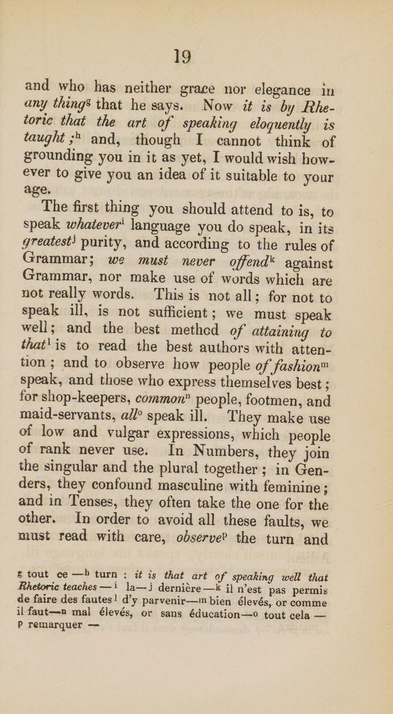 and who has neither grace nor elegance in any things that he says. Now it is by Rhe¬ toric that the art oj speaking eloquently is taught;h and, though I cannot think of grounding you in it as yet, I would wish how¬ ever to give you an idea of it suitable to your age. The first thing you should attend to is, to speak whatever1 language you do speak, in its greatestJ purity, and according to the rules of Grammar; we must never offendk against Grammar, nor make use ot words which are not really words. This is not all; for not to speak ill, is not sufficient; we must speak well; and the best method oj attaining to that1 is to read the best authors with atten¬ tion ; and to observe how people of fashion™ speak, and those who express themselves best ; lor shop-keepers, common11 people, footmen, and maid-servants, all0 speak ill. They make use of low and vulgar expressions, which people of rank never use. In Numbers, they join the singular and the plural together ; in Gen¬ ders, they confound masculine with feminine; and in Tenses, they often take the one for the other. In order to avoid all these faults, we must read with care, observep the turn and % tout ce k turn : it is that art op speaking well that Rhetoric teaches * la—j derniere—k il n’est pas permis de faire des fautes 1 d y parvenir—m bien elev^s, or conune il Aaut—n mal elcves, or sans Education—o tout cela — P remarquer —