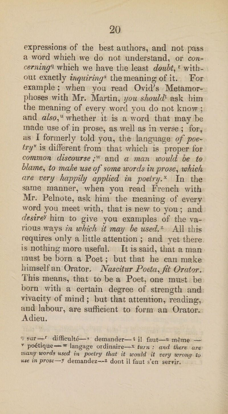 expressions of the best authors, and not pass a word which we do not understand, or con¬ cerning^ which we have the least doubt,r with¬ out exactly inquirings the meaning of it. For example ; when you read Ovid’s Metamor¬ phoses with Mr. Martin, you shouldt ask him the meaning of every word you do not know ; and also,u whether it is a word that may be made use of in prose, as well as in verse ; for, as I formerly told you, the language of poe¬ try'* is different from that which is proper for common discourse ;w and a man would be to blame, to make use of some words in prose, which are very happily applied in poetry.x In the same manner, when you read French with Mr. Pelnote, ask him the meaning of every word you meet with, that is new to you; and desire* him to give you examples of the va¬ rious ways in which it may be used.74 All this requires only a little attention ; and yet there is nothing more useful. It is said, that a man must be born a Poet; but that he can make himself an Orator. Nascitur Poeta,fit Orator. This means, that to be a Poet, one must be bora with a certain degree of strength and vivacity of mind; but that attention, reading, and labour, are sufficient to form an Orator. Adieu. fl sur—r difficult^—s demander—til faut—u meme — v po^tique—w langage ordinaire—* turn : and there are many words used in poetry that it would it very wrong to use in prose y demandez—z dont il faut s’en ser?ir.