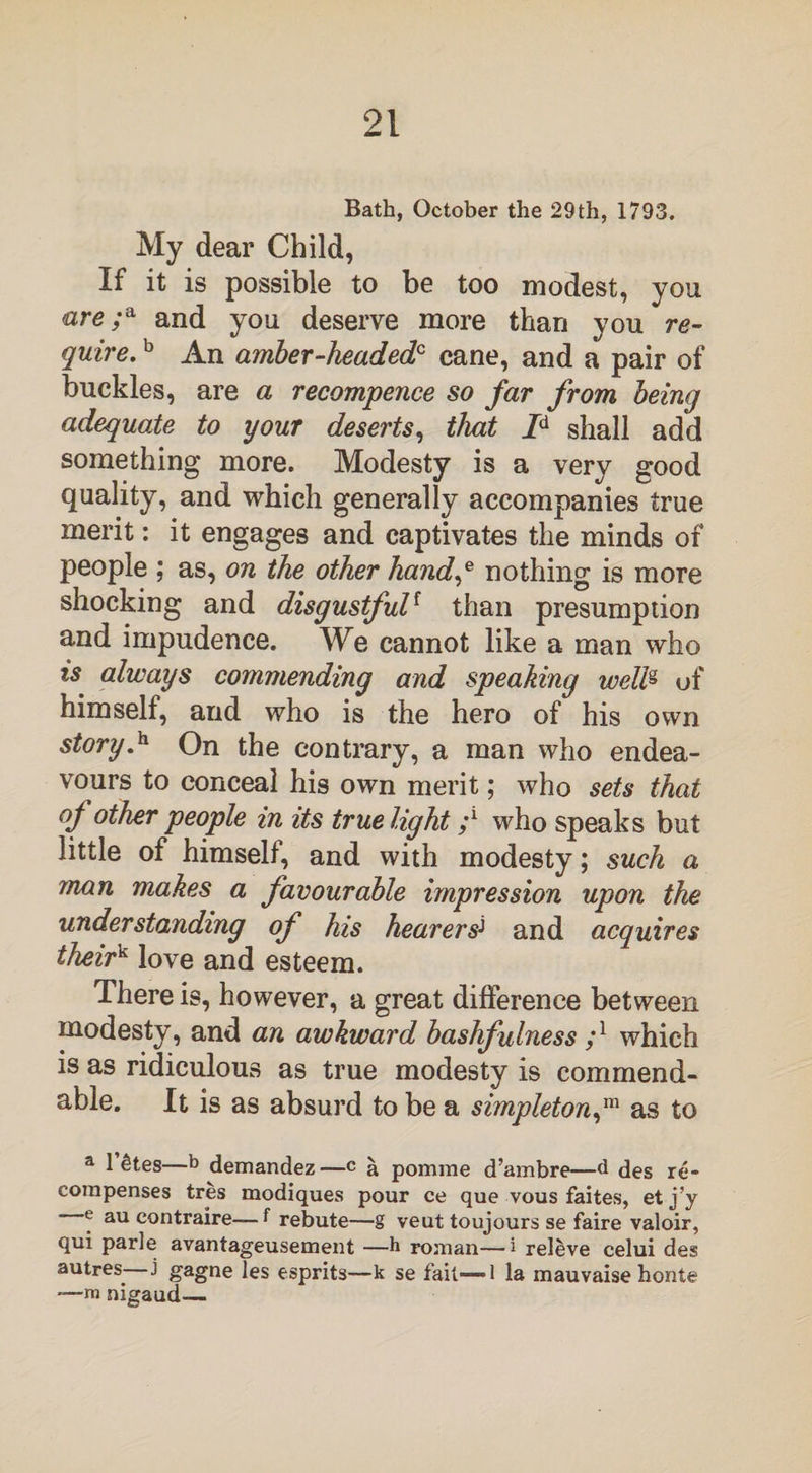 Bath, October the 29th, 1793. My dear Child, If it is possible to be too modest, you are ;a and you deserve more than you re¬ quire. b An amber-headedc cane, and a pair of buckles, are a recommence so far from being adequate to your deserts, that Id shall add something more. Modesty is a very good quality, and which generally accompanies true merit: it engages and captivates the minds of people ; as, on the other hand,e nothing is more shocking and disgustfulf than presumption and impudence. We cannot like a man who is always commending and speaking weW&gt; of himself, and who is the hero of his own story.h On the contrary, a man who endea¬ vours to conceal his own merit; who sets that of other people in its true light ;l who speaks but little of himself, and with modesty; such a man makes a favourable impression upon the understanding of his hearers1 and acquires theirv love and esteem. There is, however, a great difference between modesty, and an awkward bashfulness ;l which is as ridiculous as true modesty is commend¬ able. It is as absurd to be a simpleton,m as to a 1 &amp;tes—b demandez—c a pomrae d’ambre—d des re¬ compenses tres modiques pour ce que vous faites, et j’y e au contraire—f rebute—g veut toujours se faire valoir, qui parle avantageusement —b roman—i releve celui des autres^ j gagne les esprits—k se fait-—1 la mauvaise honte —n» nigaud—