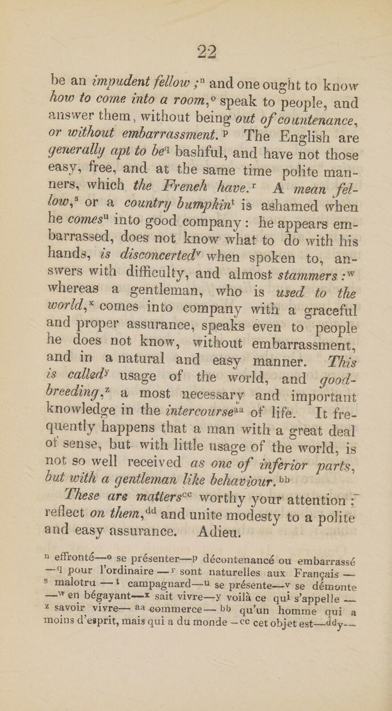 how to come into a room,0 speak to people, and answer them, without being out of'countenance, 01 without embarrassment, p The English are generally apt to beq bashful, and have not those easy, free, and at the same time polite man¬ ners, which the French have.* A mean fel¬ low* or a country bumpkin1 is ashamed when he comesu into good company : he appears em- bai rassed, does not know what to do with his hands, is disconcertedv when spoken to, an¬ swers with difficulty, and almost stammers :w whereas a gentleman, who is used to the wo?Id,K comes into company with a graceful and proper assurance, speaks even to° people xie does not know, without embarrassment, and in a natural and easy manner. This is calledy usage of the world, and good- breeding J* a most necessary and important knowledge in the intercourseaa of life. It fre¬ quently happens that a man with a great deal of sense, but with little usage of the world, is not so well received as one of inferior parts, but with a gentleman like behaviour.bb These are mattersworthy your attention : reflect on them™ and unite modesty to a polite and easy assurance. Adieu. 11 effronte—-o se presenter—P decontenance ou embarrasse ~q Pour 1’ordinaire — r sont naturelles aux Frangais— s malotru — t campagnard—u se pr£sente—v se demonte —™ en b^gayant—* Sait vivre—y voiia ce qui s’appelle_ z savoir vivre— aa commerce— bb qu’un homme qui a moins d’esprit, mais qui a du monde -cc Cet objet est_bdy_