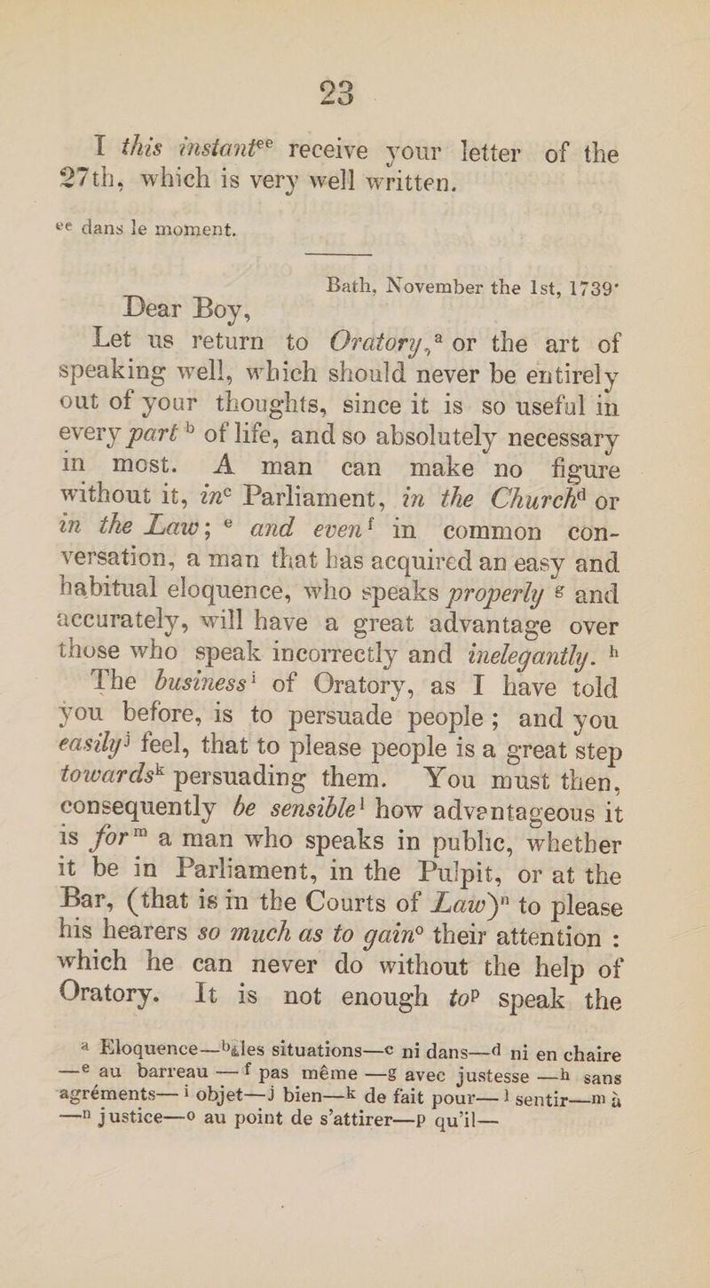 I this instant€e receive your letter of the 27th, which is very well written. ee dans 3e moment. Bath, November the 1st, 1739’ Dear Boy, Let us return to Oratory,a or the art of speaking well, which should never be entirely out of your thoughts, since it is so useful in every part0 of life, and so absolutely necessary in most. A man can make no figure without it, inc Parliament, in the Churchd or in the Law; e and evenf in common con¬ versation, a man that has acquired an easy and habitual eloquence, who speaks properly s and accurately, will have a great advantage over those who speak incorrectly and inelegantly. h The business'1 of Oratory, as 1 have told you before, is to persuade people ; and you easily) feel, that to please people is a great step towards^ persuading them. You must then, consequently be sensible1 how advantageous it is for™ a man who speaks in public, whether it be in Parliament, in the Pulpit, or at the Bar, (that is in the Courts of Law)'! to please his hearers so much as to gain0 their attention : which he can never do without the help of Oratory. It is not enough top speak the a Eloquence—b&amp;les situations—c ni dans—d ni en ehaire —e au barreau — f pas mgme —g avec justesse —b sans agrements— i objet—j bien—k de fait pour— 1 sentir—m a —n justice—o au point de s’attirer—p qu’il—