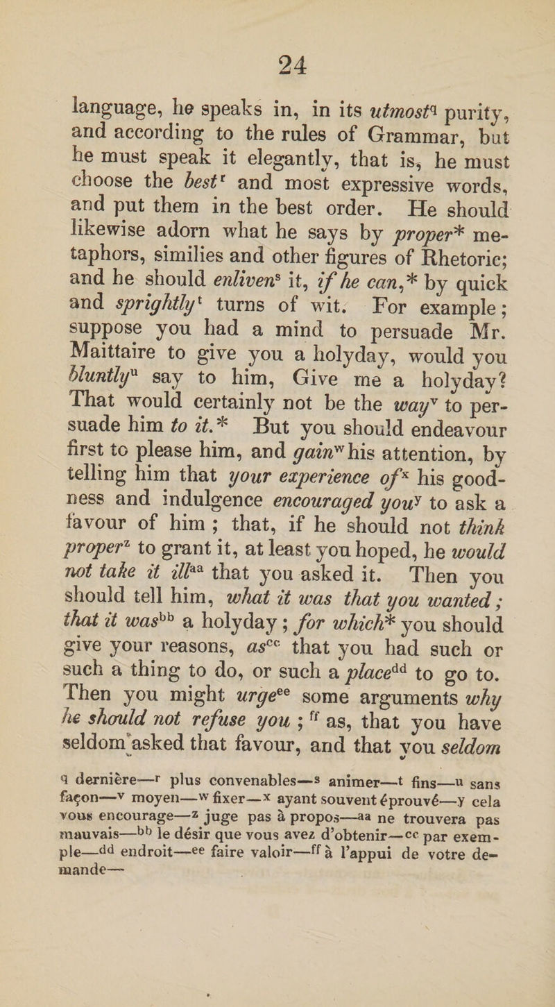 language, he speaks in, in its utmost* purity, and according to the rules of Grammar, but he must speak it elegantly, that is, he must choose the best1 and most expressive words, and put them in the best order. He should likewise adorn what he says by proper* me¬ taphors, similies and other figures of Rhetoric; and he should enliven8 it, if he can* by quick and sprightly1 turns of wit. For example; suppose you had a mind to persuade Mr. Maittaire to give you a holyday, would you bluntlyu say to him, Give me a holyday? That would certainly not be the wayv to per¬ suade him to it.* But you should endeavour first to please him, and gain'''1 his attention, by telling him that your experience of x his good¬ ness and indulgence encouraged you* to ask a favour of him ; that, if he should not think proper1 to grant it, at least you hoped, he would not take it ill™ that you asked it. Then you should tell him, what it was that you wanted; that it washh a holyday; for which* you should give your reasons, ascc that you had such or such a thing to do, or such a placeAd to go to. Then you might urgeee some arguments why he should not refuse you ;ff as, that you have seldonfiasked that favour, and that vou seldom q derniere-—r plus convenables—» animer—t fins—u sans fa^on—-v moyen—w fixer—x ayant souvent £prouv6—y cela vous encourage—z juge pas a propos—aa ne trouvera pas mauvais—bb le desir que vous avez d’obtenir—cc par exem- ple—dd endroit—ee faire valoir—ffa l’appui de votre de- maande—