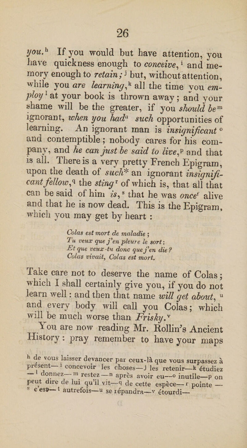 you.h If you would but have attention, you have quickness enough to conceive,1 and me¬ mory enough to retain f but, without attention, while you are learning,k all the time vou em¬ ploy 1 at your book is thrown away; and your shame will be the greater, if you should be™ ignorant, whin you had11 such opportunities of learning. An ignorant man is insignificant ° and contemptible; nobody cares for his com¬ pany, and he can just he said to live,p and that is all. There is a very pretty French Epigram, upon the death of such* an ignorant insiqnifi- cant fellowp the stingx of which is, that all that can be said ol him is,s that he was oncet alive and that he is now dead. This is the Epigram, which you may get by heart : Colas est mort de maladie ; Tu veux que fen pleure le sort: Et que. veux-tu done que fen die? Colas vivait, Colas est mort. Take care not to deserve the name of Colas; which I shall certainly give you, if you do not learn well: and then that name will get about, u and every body will call you Colas; which will be much worse than Frisky y You are now reading Mr. Rollings Ancient History: pray remember to have your maps h f vous laisser devancer par ceux-la que vous surpassez a present 1 eoncevoir les choses—j les retenir—k £tudiez donnez m restez— n apres avoir eu—° inutile—P on peut dire de lui qu il vit—q de cette espece—r pointe — 8 c esfc t autrefois—u seiepandra—v £tourdi—