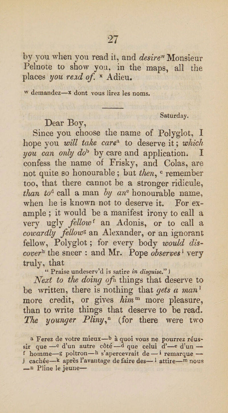 by you when you read it, and desire' Monsieur Pelnote to show you, in the maps, all the places you read of.* Adieu. w demandez—x dont vous lirez les noms. Saturday. Dear Boy, Since you choose the name of Polyglot, I hope you will take carea to deserve it; which you can only doh by care and application. I confess the name of Frisky, and Colas, are not quite so honourable; but then,c remember too, that there cannot be a stronger ridicule, ihan tod call a man by ane honourable name, when he is known not to deserve it. For ex¬ ample ; it would be a manifest irony to call a very ugly fellowf an Adonis, or to call a cowardly fellow* an Alexander, or an ignorant fellow, Polyglot; for every body would dis¬ cover the sneer : and Mr. Pope observes1 very truly, that “ Praise undeserv’d is satire in disguise.” j Next to the doing ofi things that deserve to be written, there is nothing that gets a man1 more credit, or gives himm more pleasure, than to write things that deserve to be read. The younger Pliny,a (for there were two a Ferez de votre mieux—b a quoi vous ne pourrez reus- sir que —c d’un autre c6te —d qUe celui d’—e d’un — f homme—g poltron—h s’apercevrait de —• * remarque — j cachle—k apres Favantage de faire des—1 attire—m nous —n Pline le jeune—