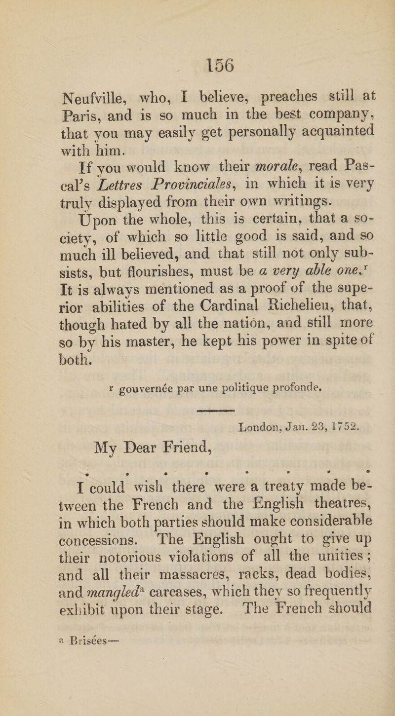 Neufville, who, I believe, preaches still at Paris, and is so much in the best company, that you may easily get personally acquainted with him. If you would know their morale, read Pas¬ cal^ Lettres Provinciates, in which it is very truly displayed from their own writings. Upon the whole, this is certain, that a so¬ ciety, of which so little good is said, and so much ill believed, and that still not only sub¬ sists, but flourishes, must be a very able onej It is always mentioned as a proof of the supe¬ rior abilities of the Cardinal Eichelieu, that, though hated by all the nation, and still more so by his master, he kept his power in spite of both. r gouvern6e par une politique profonde. London. Jan. 23, 1752. My Dear Friend, , . . • • • • • I could wish there were a treaty made be¬ tween the French and the English theatres, in which both parties should make considerable concessions. The English ought to give up their notorious violations of all the unities ; and all their massacres, racks, dead bodies, and mangled* carcases, which they so frequently exhibit upon their stage. The French should a Brisees