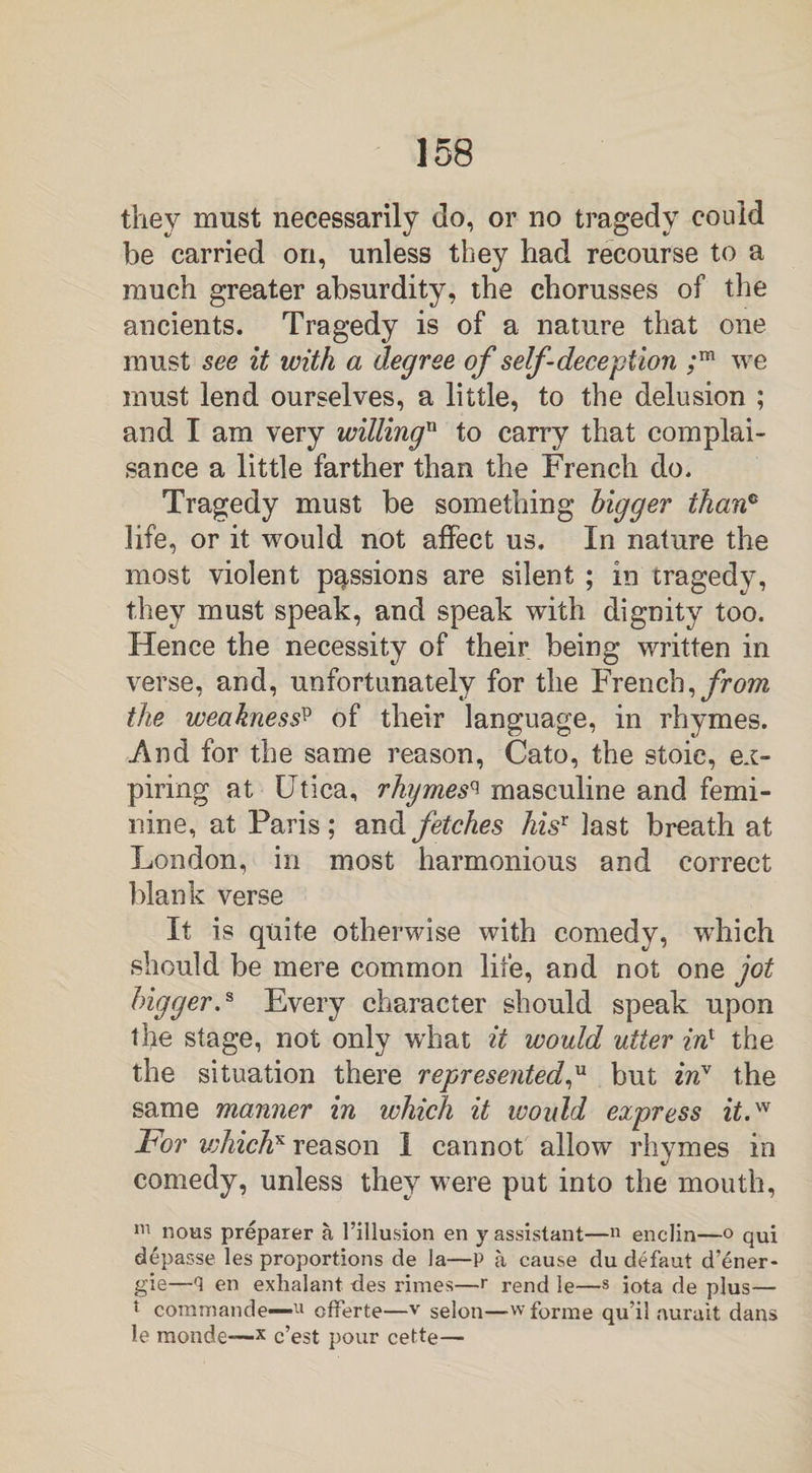 they must necessarily do, or no tragedy could be carried on, unless they had recourse to a much greater absurdity, the chorusses of the ancients. Tragedy is of a nature that one must see it with a degree of self-deception ;m we must lend ourselves, a little, to the delusion ; and I am very willingn to carry that complai¬ sance a little farther than the French do. Tragedy must be something bigger than® life, or it would not affect us. In nature the most violent passions are silent ; in tragedy, they must speak, and speak with dignity too. Hence the necessity of their being written in verse, and, unfortunately for the French, from the weaknessp of their language, in rhymes. And for the same reason, Cato, the stoic, ex¬ piring at Utica, rhymes^ masculine and femi¬ nine, at Paris ; and fetches hisT last breath at London, in most harmonious and correct blank verse It is quite otherwise with comedy, which should be mere common life, and not one jot bigger.s Every character should speak upon the stage, not only what it would utter in1 the the situation there represented,u but iri* the same manner in which it would express it,w For vjhichx reason I cannot allow rhymes in comedy, unless they were put into the mouth, m nous preparer a, l’illusion en y assistant—n enclin—o qUj depasse les proportions de la—P a cause du defaut d’ener- gie—en exhalant ties rimes—r rend le—s iota de plus— t commande—11 offerte—v selon—w forme qu’il aurait dans le monde—x c’est pour cette—