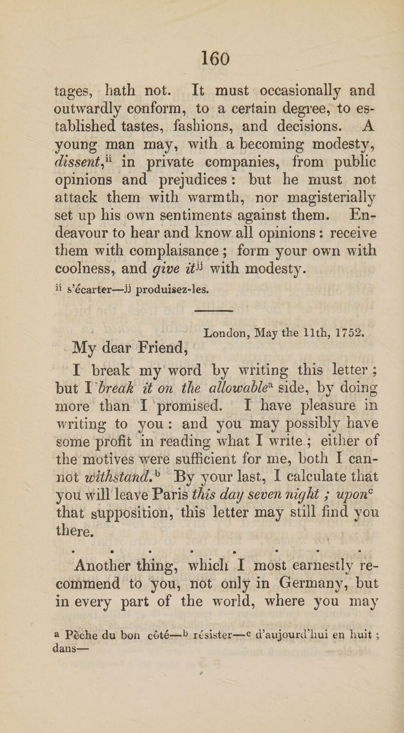 tages, hath not. It must occasionally and outwardly conform, to a certain degree, to es¬ tablished tastes, fashions, and decisions. A young man may, with a becoming modesty, dissent,h in private companies, from public opinions and prejudices: but he must not attack them with warmth, nor magisterially set up his own sentiments against them. En¬ deavour to hear and know all opinions : receive them with complaisance; form your own with coolness, and give zYjj with modesty. “ s’ecarter—jj produisez-les. London, May the 11th, 1752. My dear Friend, I break my word by writing this letter ; but I break it on the allowablea side, by doing more than I promised. I have pleasure in writing to you: and you may possibly have some profit in reading what I write ; either of the motives were sufficient for me, both I can¬ not withstand^ By your last, I calculate that you will leave Paris this day seven 7iight ; upon0 that supposition, this letter may still find you there. • • • • » • * * Another thing, which I most earnestly re¬ commend to you, not only in Germany, but in every part of the world, where you may a Peehe du bon cote—1* resister—c d’aujourd'hui en huit ; dans—
