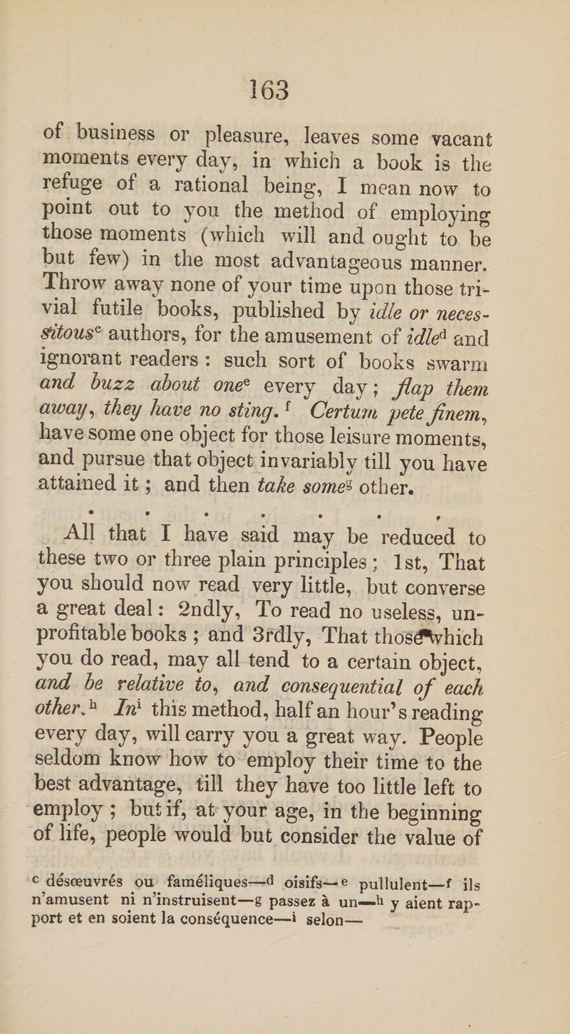 of business or pleasure, leaves some vacant moments every day, in which a book is the refuge of a rational being, I mean now to point out to you the method of employing those moments (which will and ought to be but few) in the most advantageous manner. Throw away none of your time upon those tri¬ vial futile books, published by idle or neces¬ sitous0 authors, for the amusement of idled and ignorant readers : such sort of books swarm and buzz about onee every day; flap them away, they have no sting.f Cerium pete finem, have some one object for those leisure moments, and pursue that object invariably till you have attained it; and then take some« other. • • • • • p All that I have said may be reduced to these two or three plain principles ; 1st, That you should now read very little, but converse a great deal: 2ndly, To read no useless, un¬ profitable books ; and 3rdly, That thosifWhich you do read, may all tend to a certain object, and be relative to, and consequential of each other■*h In1 this method, half an hour’s reading every day, will carry you a great way. People seldom know how to employ their time to the best advantage, till they have too little left to employ ; but if, at your age, in the beginning of life, people would but consider the value of c desoeuvres ou fameliques—d oisifs— e pullulent—f ils n’amusent ni n’instruisent—g passez a un—h y aient rap¬ port et en soient la consequence—i selon—