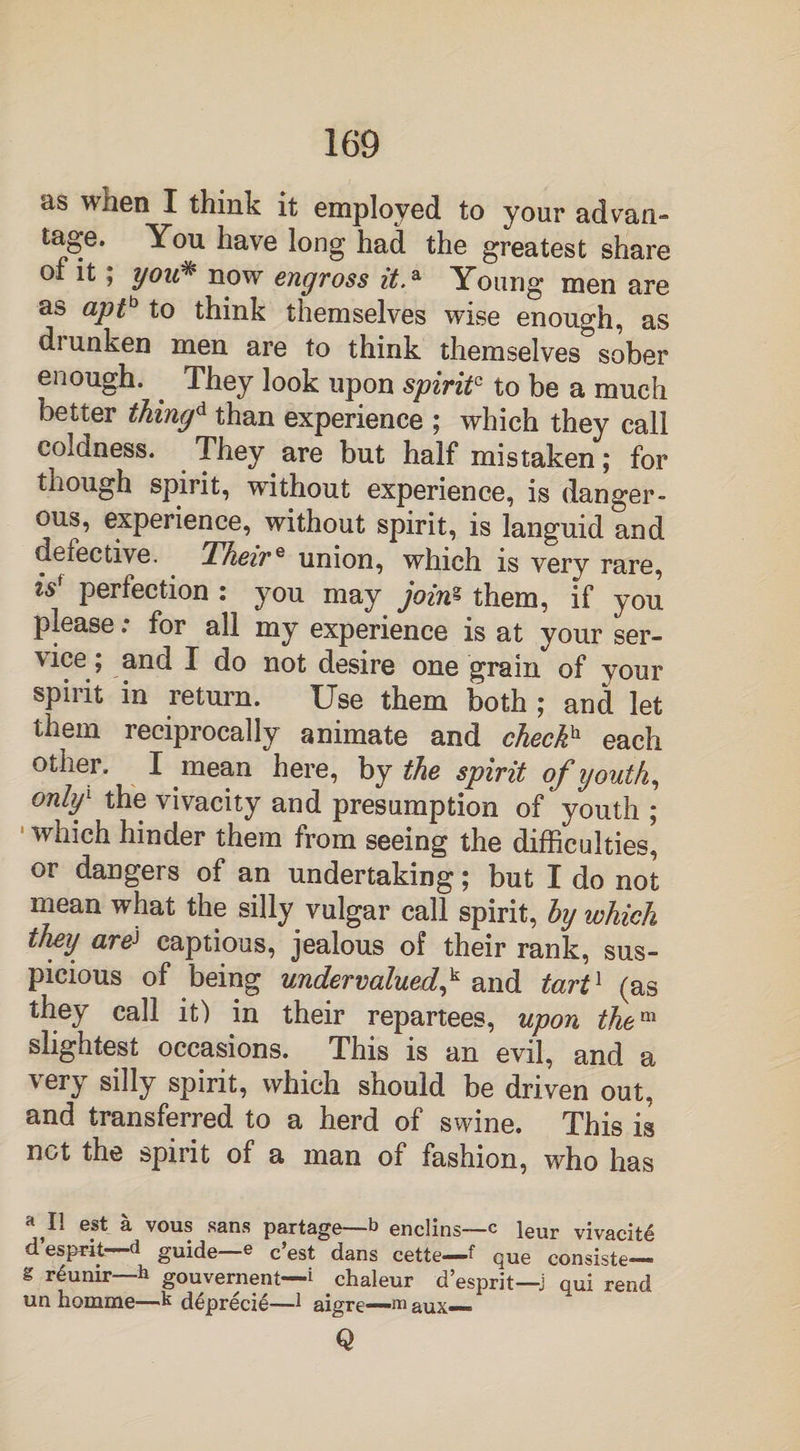 as when I think it employed to your ad van- tage. You have long had the greatest share of it; you* now engross it.a Young men are as apt* to think themselves wise enough, as drunken men are to think themselves sober enough. . They look upon spirit? to be a much better thing* than experience ; which they call coldness. They are but half mistaken; for though spirit, without experience, is danger¬ ous, experience, without spirit, is languid and defective. Theire union, which is very rare, is' perfection : you may joins them, if you please: for all my experience is at your ser¬ vice; and I do not desire one grain of your spirit in return. Use them both ; and let them reciprocally animate and check* each other. I mean here, by the spirit of youth, only1 the vivacity and presumption of youth ; which hinder them from seeing the difficulties, or dangers of an undertaking; but I do not mean what the silly vulgar call spirit, by which they areJ captious, jealous of their rank, sus¬ picious of being undervalued* and tart1 (as they call it) in their repartees, upon them slightest occasions. This is an evil, and a very silly spirit, which should be driven out, and transferred to a herd of swine. This is net the spirit of a man of fashion, who has a,Il eat a vous sans partage—b enclins—c leur vivacity d esprit—-d guide—e c’est dans cette—f que consiste— g r<§unir—h gouvernent—i chaleur d’esprit—j qui rend un homme—k deprecie—1 aigre—m aux— Q