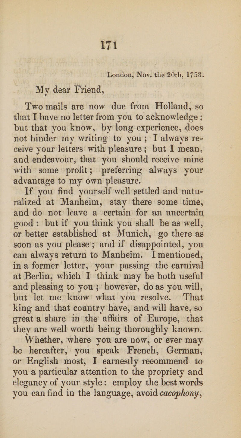 London, Nov. the 20th, 1753. My dear Friend, Two mails are now due from Holland, so that I have no letter from you to acknowledge ; but that you know, by long experience, does not hinder my writing to you ; I always re¬ ceive your letters with pleasure ; but I mean, and endeavour, that you should receive mine with some profit; preferring always your advantage to my own pleasure. If you find yourself well settled and natu¬ ralized at Manheim, stay there some time, and do not leave a certain for an uncertain good : but if you think you shall be as well, or better established at Munich, go there as soon as you please ; and if disappointed, you can always return to Manheim. I mentioned, in a former letter, your passing the carnival at Berlin, which I think may be both useful and pleasing to you ; however, do as you will, but let me know what you resolve. That king and that country have, and will have, so great a share in the affairs of Europe, that they are well worth being thoroughly known. Whether, where you are now, or ever may be hereafter, you speak French, German, or English most, I earnestly recommend to you a particular attention to the propriety and elegancy of your style: employ the best words you can find in the language, avoid cacophony,