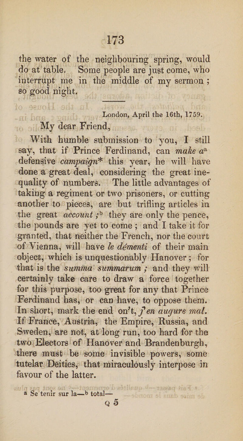 the water of the neighbouring spring, would do at table. Some people are just come, who interrupt me in the middle of my sermon ; so good night. London, April the 16th, 1759. My dear Friend, With humble submission to you, I still say, that if Prince Ferdinand, can make aa defensive campaign* this year, he will have done a great deal, considering the great ine¬ quality of numbers. The little advantages of taking a regiment or two prisoners, or cutting another to pieces, are but trifling articles in the great account ;b they are only the pence, the pounds are yet to come ; and I take it for granted, that neither the French, nor the court of Vienna, will have le dementi of their main object, which is unquestionably Hanover ; for that is the summa summarum ; and they will certainly take care to draw a force together for this purpose, too great for any that Prince Ferdinand has, or can have, to oppose them. In short, mark the end on't, fen augure mal. If France, Austria, the Empire, Russia, and Sweden, are not, at long run, too hard for the two Electors of Hanover and Brandenburgh, there must be some invisible powers, some tutelar Deities, that miraculously interpose in favour of the latter. a Se tenir sur la—total— Q 5