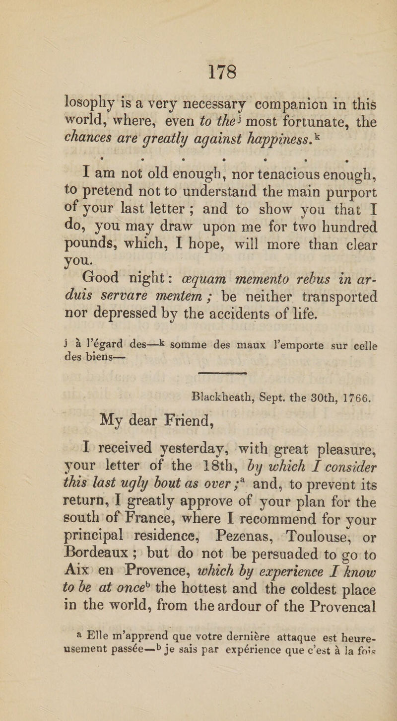 losopliy is a very necessary companion in this world, where, even to thei most fortunate, the chances are greatly against happiness.k • • • • « • • I am not old enough, nor tenacious enough, to pretend not to understand the main purport of your last letter ; and to show you that I do, you may draw upon me for two hundred pounds, which, I hope, will more than clear you. Good night: oequam memento rebus in ar- duis servare mentem ; be neither transported nor depressed by the accidents of life. j a l’egard des—k somme des maux Femporte sur celle des biens— Blackheath, Sept, the 30th, 1766. My dear Friend, I received yesterday, with great pleasure, your letter of the 18th, by which I consider this last ugly bout as over ;a and, to prevent its return, I greatly approve of your plan for the south of France, where I recommend for your principal residence, Pezenas, Toulouse, or Bordeaux ; but do not be persuaded to go to Aix en Provence, which by experience I know to be at onceb the hottest and the coldest place in the world, from the ardour of the Provencal a Elle m’apprend que votre derniere attaque est heure- usement pass£e—b je sais par experience que c’est & ia fo?,«