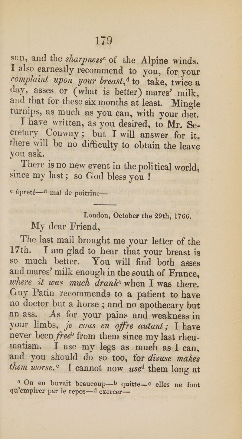 siiii, and the sharpnessc of the Alpine winds. I al?o earnestly recommend to you, for your complaint upon your breast,d to take, twice a day, asses or (what is better) mares5 milk, and that for these six months at least. Mingle turnips, as much as you can, with your diet. I have written, as you desired, to Mr. Se¬ cretary Conway ; but I will answer for it, there will be no difficulty to obtain the leave vou ask. «/ There is no new event in the political world, since my last; so God bless you ! c apret4—d mal de poitrine— London, October the 29th, 1766. My dear Friend, The last mail brought me your letter of the 17th. I am glad to hear that your breast is so much better. You will find both asses and mares5 milk enough in the south of France, where it was much dranka when I was there. Guy Patin recommends to a patient to have no doctor but a horse ; and no apothecary but an ass. As for your pains and weakness in your limbs, je vous en offre autoM; I have never been freeh from them since my last rheu¬ matism. I use my legs as much as I can, and you should do so too, for disuse makes them worse.c 1 cannot now used them long at a On. en buvait beaucoup—b quitte—c elles ne font qu’empirer par le repos—d exercer—