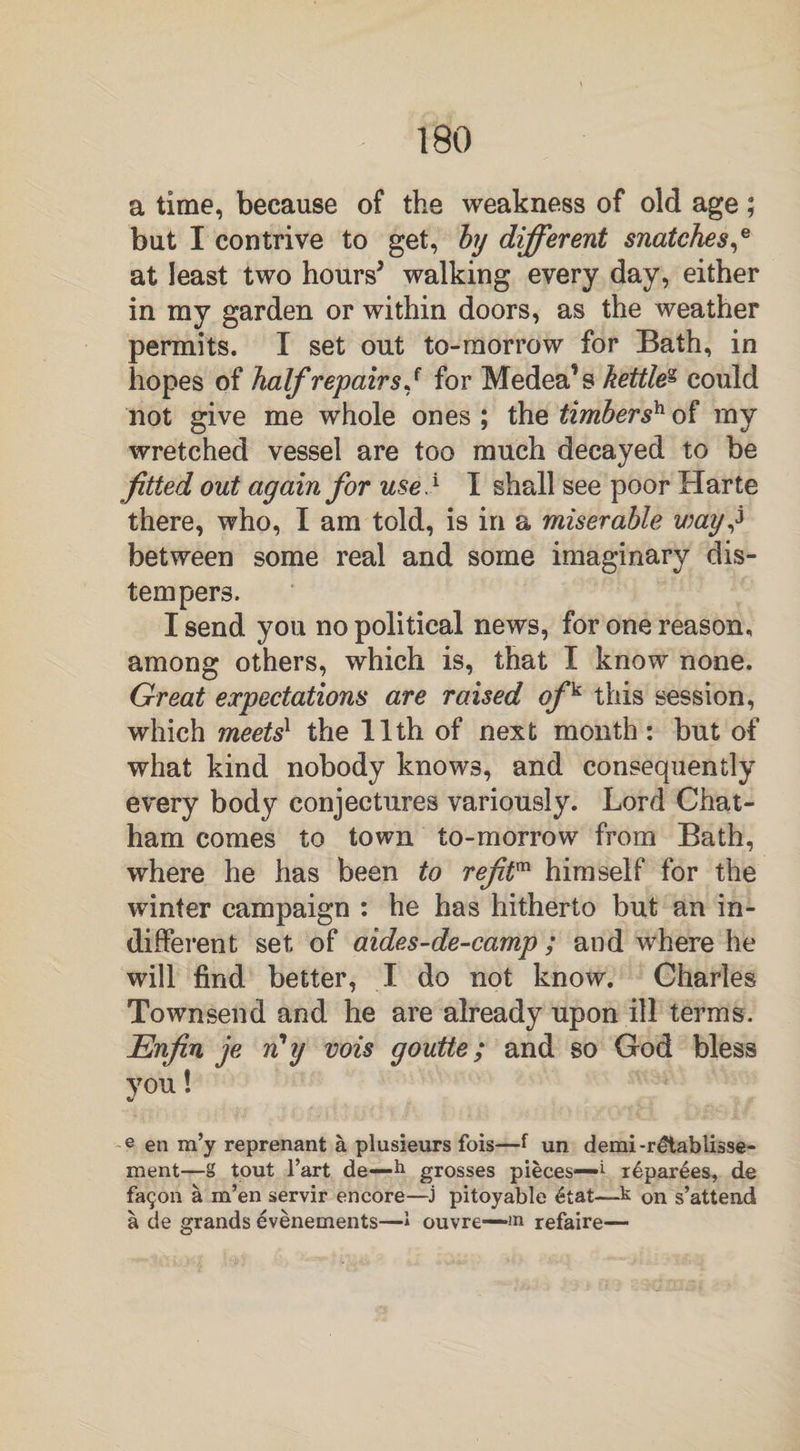a time, because of the weakness of old age; but I contrive to get, by different snatches,e at least two hours* walking every day, either in my garden or within doors, as the weather permits. I set out to-morrow for Bath, in hopes of half repairs J for Medea’s kettleg could not give me whole ones ; the timber sh of my wretched vessel are too much decayed to be fitted out again for use} I shall see poor Harte there, who, I am told, is in a miserable way} between some real and some imaginary dis¬ tempers. I send you no political news, for one reason, among others, which is, that I know none. Great expectations are raised off this session, which meets1 the 11th of next month: but of what kind nobody knows, and consequently every body conjectures variously. Lord Chat¬ ham comes to town to-morrow from Bath, where he has been to reftm himself for the winter campaign : he has hitherto but an in¬ different set of aides-de-camp ; and where he will find better, I do not know. Charles Townsend and he are already upon ill terms. Enfin je rCy vois goutte; and so God bless you! e en m’y reprenant a plusieurs fois—f un demi-rdtablisse- ment—g tout l’art de-—h grosses pieces—^ reparses, de fa$on a m’en servir encore—j pitoyable £tat—k on s’attend a de grands evenements—» ouvre—<n refaire—