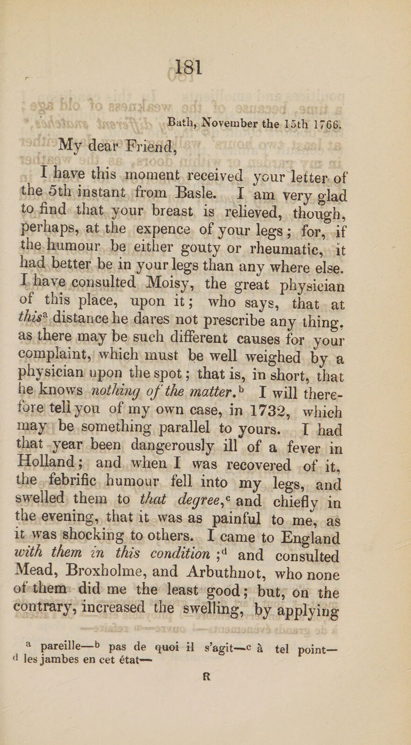 Bath, November the 15th 1766. My dear Friend, I have this moment received your letter of the 5th instant from Basle. I am very glad to find that your breast is relieved, though, perhaps, at the expence of your legs; for, if the humour be either gouty or rheumatic, it had better be in your legs than any where else. I have consulted Moisy, the great physician of this place, upon it; who says, that at this* distance he dares not prescribe any thing, as there may be such different causes for your complaint, which must be well weighed by a physician upon the spot; that is, in short, that he knows nothing of the matter.b I will there¬ fore tell you of my own case, in 1732, which may be something parallel to yours. I had that year been dangerously ill of a fever in Holland; and when I was recovered of it, the febrific humour fell into my legs, and swelled them to that degree,c and chiefly in the evening, that it was as painful to me, as it was shocking to others. I came to England with them in this condition ;d and consulted Mead, Broxholme, and Arbuthnot, who none of them did me the least good; but, on the contrary, increased the swelling, by applying a pareille—6 pas de quoi il s’agit—c & tel point— (1 les jambes en cet etat— R
