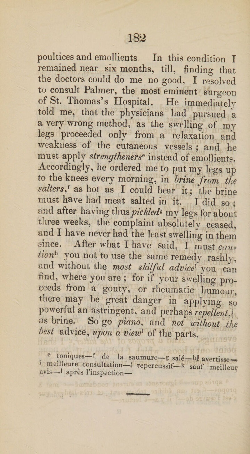 poultices and emollients In this condition I remained near six months, till, finding that the doctors could do me no good, I resolved to consult Palmer, the most eminent surgeon of St. Thomas’s Hospital. He immediately told me, that the physicians had pursued a a very wrong method, as the swelling of my legs proceeded only from a relaxation and weakness of the cutaneous vessels ; and he must apply strengthened instead of emollients. Accordingly, he ordered me to put my legs up to the knees every morning, in brine from the salters,* as hot as I could bear it ^ the brine must have had meat salted in it. I did so ; and after having thus pickled^ my legs for about three weeks, the complaint absolutely ceased, and I have never had the least swelling in them since. After what I have said, I must cau* tionh you not to use the same remedy rashly, and without the most skilful advice1 you can i.nd, where you are ; for ii your swelling pro¬ ceeds from a gouty, or rheumatic humour, there may be great danger in applying so powerful an astringent, and perhaps repellent j as brine. So go piano, and not without the best advice, upon a view1 of the parts. e toniques—f de la saumure—g sale—h| avertisse—* i rneilleure consultation—j repercussif— k sauf meilleur avis—■* apres l’inspection—