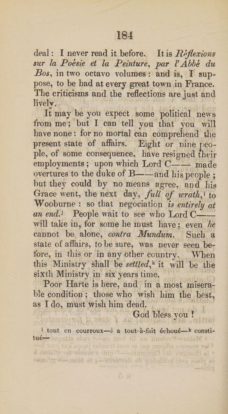 deal: I never read it before. It is Reflexions sur la Poesie et la Peinture, par VAbbe du Bos, in two octavo volumes: and is, I sup¬ pose, to be had at every great town in France. The criticisms and the reflections are just and livelv. It may be you expect some political news from me; but I can tell you that you will have none : for no mortal can comprehend the present state of affairs. Eight or nine peo¬ ple, of some consequence, have resigned their employments; upon which Lord C—— made overtures to the duke of B-and his people ; but they could by no means agree, and his Grace went, the next day, full of wrath,' to Wooburne : so that negociation is entirely at an endJ People wait to see who Lord C- will take in, for some he must have: even he cannot be alone, contra Mundum, Such a state of affairs, to be sure, was never seen be¬ fore, in this or in any other country. When this Ministry shall be settled,k it will be the sixth Ministry in six years time. Poor Harte is here, and in a most misera¬ ble condition ; those who wish him the best, as I do, must wish him dead. God bless you ! 1 tout en courroux'—j a tout-a-fait £ehou£—k consti- tue-—